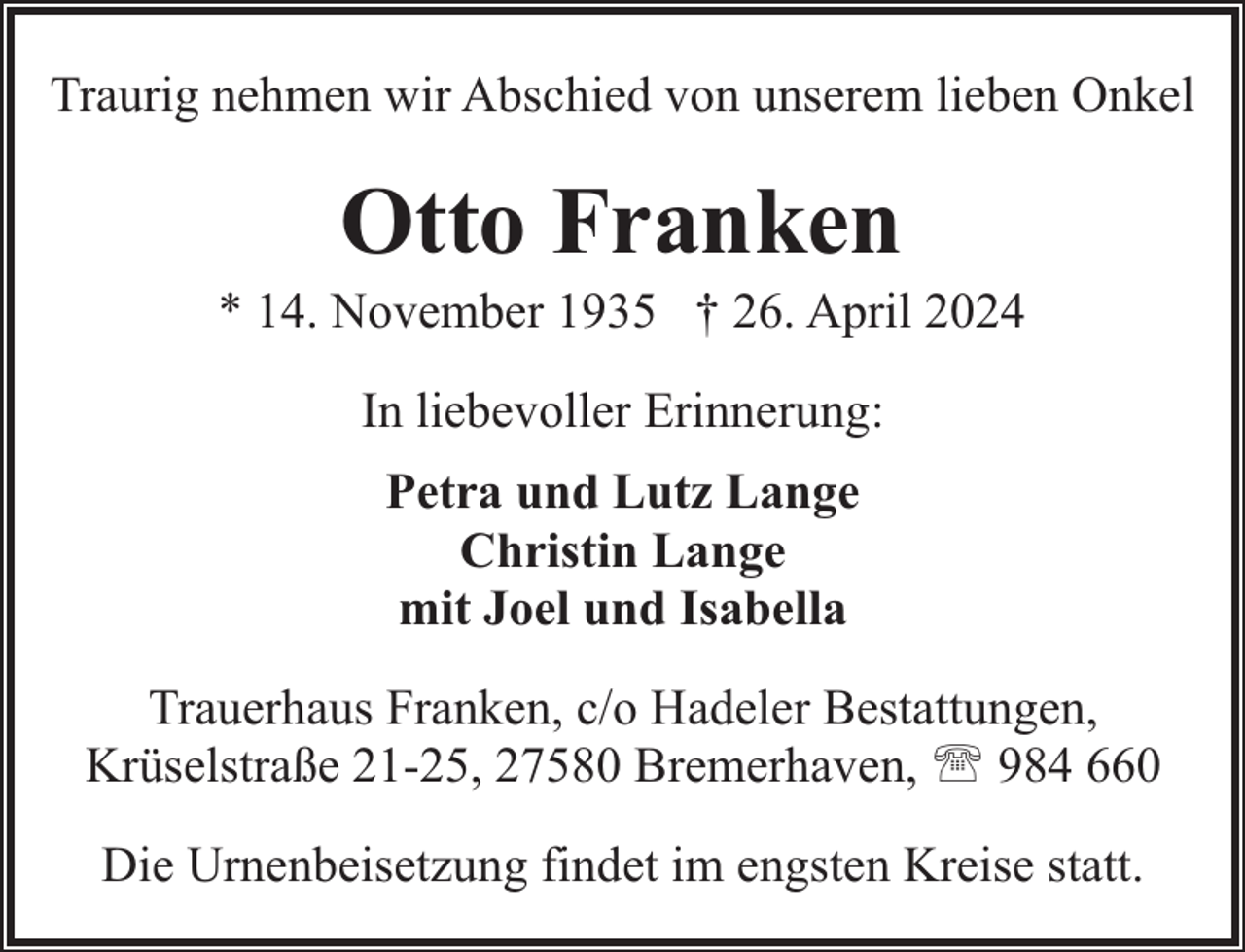 <p>Traurig nehmen wir Abschied von unserem lieben Onkel</p><p>Otto Franken</p><p>* 14. November 1935 † 26. April 2024<br />In liebevoller Erinnerung:<br />Petra und Lutz Lange<br />Christin Lange<br />mit Joel und Isabella<br />Trauerhaus Franken, c/o Hadeler Bestattungen,<br />Krüselstraße 21-25, 27580 Bremerhaven, ' 984 660<br />Die Urnenbeisetzung findet im engsten Kreise statt.</p>