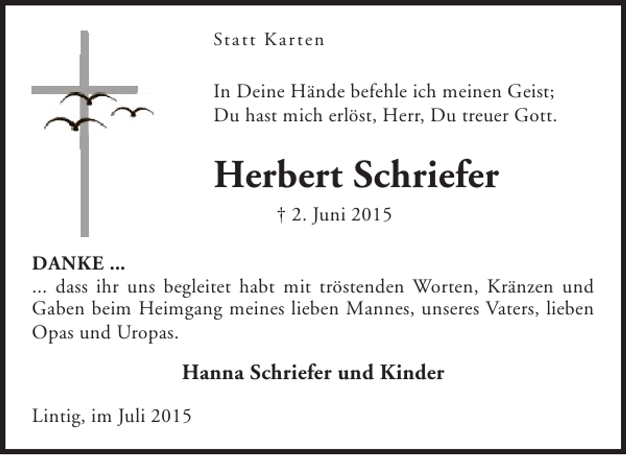 <p>Stat t K ar ten</p><p>In Deine Hände befehle ich meinen Geist;<br />Du hast mich erlöst, Herr, Du treuer Gott.</p><p>Herbert Schriefer<br />† 2. Juni 2015</p><p>DANKE ...<br />... dass ihr uns begleitet habt mit tröstenden Worten, Kränzen und<br />Gaben beim Heimgang meines lieben Mannes, unseres Vaters, lieben<br />Opas und Uropas.</p><p>Hanna Schriefer und Kinder<br />Lintig, im Juli 2015</p>