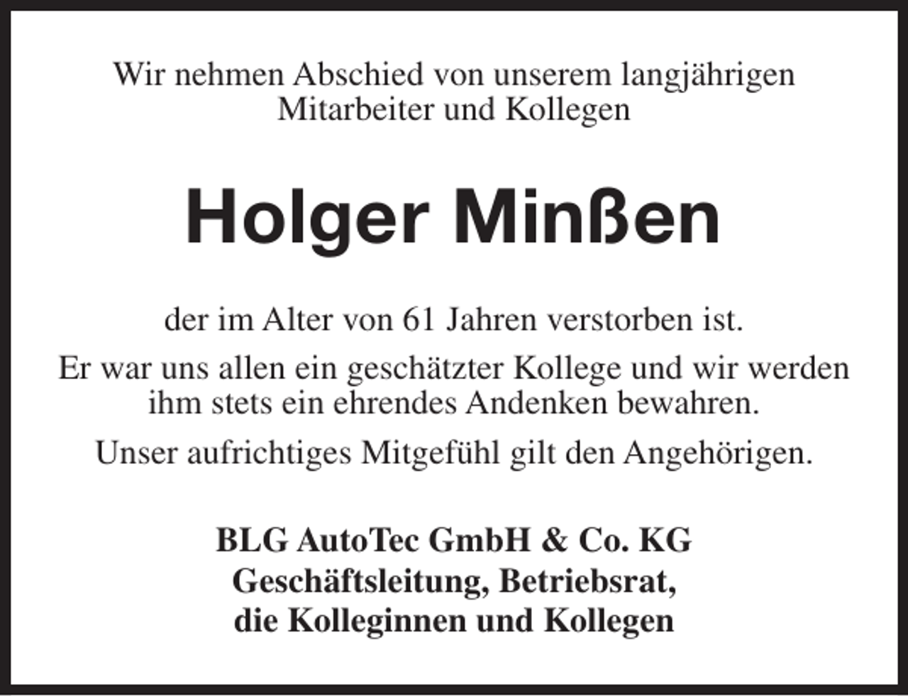 <p>Wir nehmen Abschied von unserem langjährigen<br />Mitarbeiter und Kollegen</p><p>Holger Minßen<br />der im Alter von 61 Jahren verstorben ist.<br />Er war uns allen ein geschätzter Kollege und wir werden<br />ihm stets ein ehrendes Andenken bewahren.<br />Unser aufrichtiges Mitgefühl gilt den Angehörigen.<br />BLG AutoTec GmbH &amp; Co. KG<br />Geschäftsleitung, Betriebsrat,<br />die Kolleginnen und Kollegen</p>