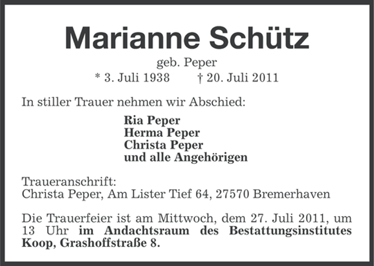 <p>Marianne Schütz<br />geb. Peper<br />* 3. Juli 1938<br />† 20. Juli 2011<br />In stiller Trauer nehmen wir Abschied:<br />Ria Peper<br />Herma Peper<br />Christa Peper<br />und alle Angehörigen<br />Traueranschrift:<br />Christa Peper, Am Lister Tief 64, 27570 Bremerhaven<br />Die Trauerfeier ist am Mittwoch, dem 27. Juli 2011, um<br />13 Uhr im Andachtsraum des Bestattungsinstitutes<br />Koop, Grashoffstraße 8.</p>