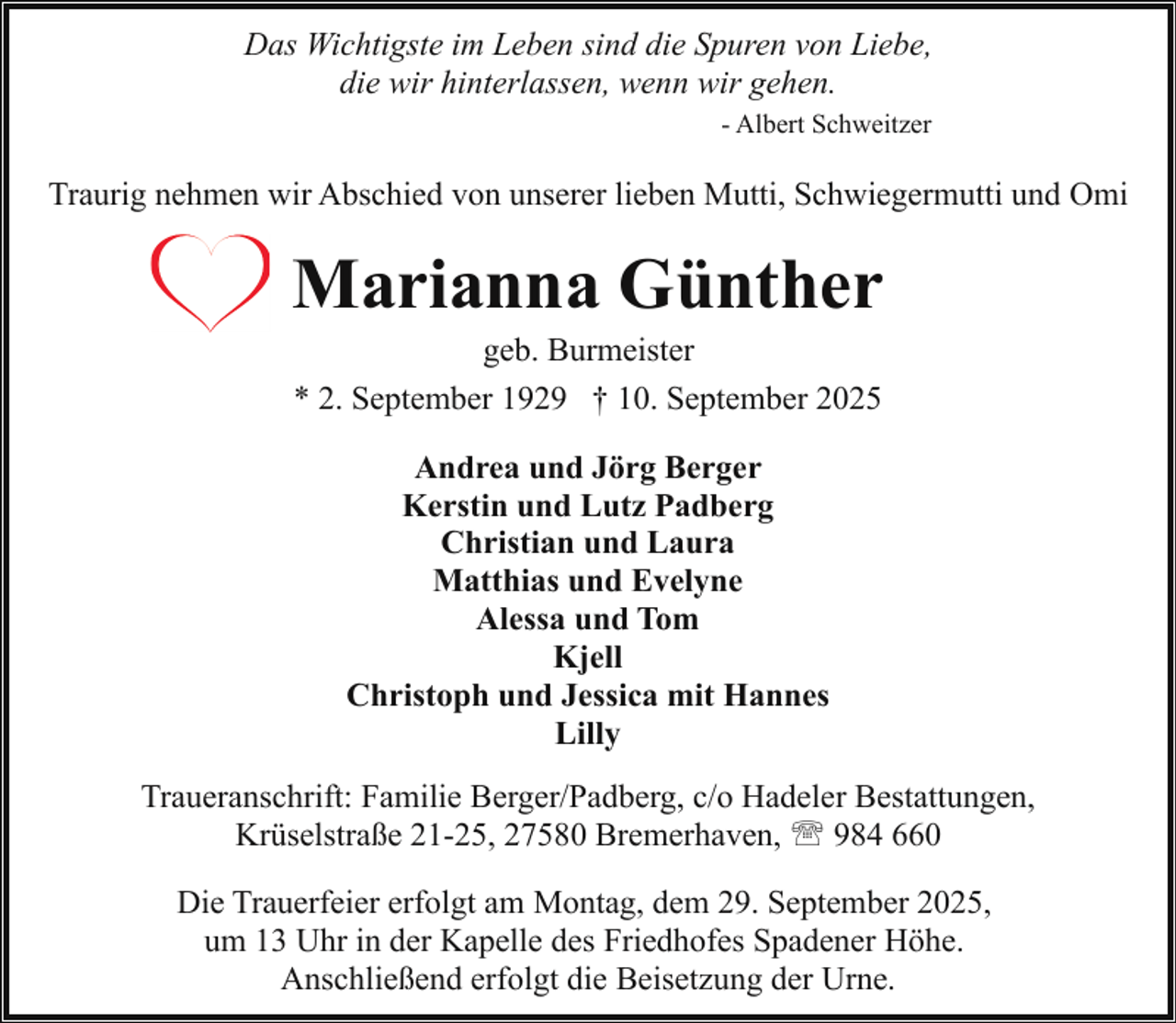 <p>Das Wichtigste im Leben sind die Spuren von Liebe,<br />die wir hinterlassen, wenn wir gehen.<br />- Albert Schweitzer</p><p>Traurig nehmen wir Abschied von unserer lieben Mutti, Schwiegermutti und Omi</p><p>Marianna Günther<br />geb. Burmeister<br />* 2. September 1929 † 10. September 2025<br />Andrea und Jörg Berger<br />Kerstin und Lutz Padberg<br />Christian und Laura<br />Matthias und Evelyne<br />Alessa und Tom<br />Kjell<br />Christoph und Jessica mit Hannes<br />Lilly<br />Traueranschrift: Familie Berger/Padberg, c/o Hadeler Bestattungen,<br />Krüselstraße 21-25, 27580 Bremerhaven, ' 984 660<br />Die Trauerfeier erfolgt am Montag, dem 29. September 2025,<br />um 13 Uhr in der Kapelle des Friedhofes Spadener Höhe.<br />Anschließend erfolgt die Beisetzung der Urne.</p>