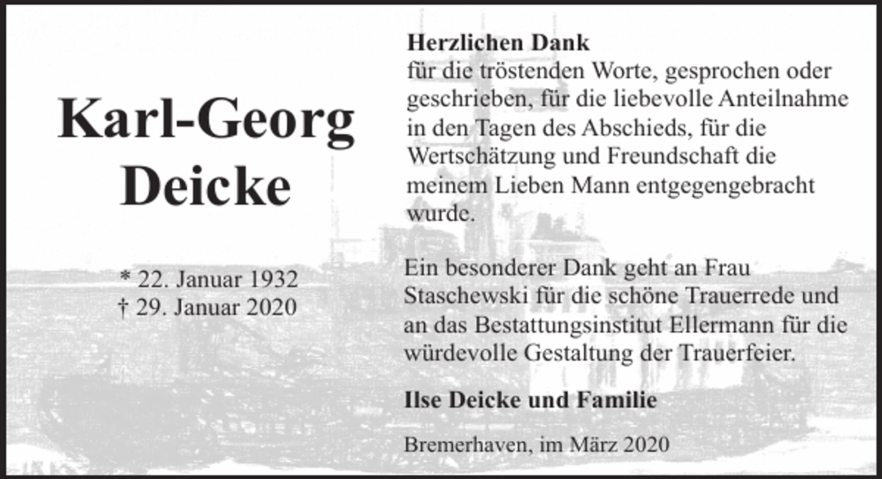 <p>Karl-Georg<br />Deicke<br />* 22. Januar 1932<br />† 29. Januar 2020</p><p>Herzlichen Dank<br />für die tröstenden Worte, gesprochen oder<br />geschrieben, für die liebevolle Anteilnahme<br />in den Tagen des Abschieds, für die<br />Wertschätzung und Freundschaft die<br />meinem Lieben Mann entgegengebracht<br />wurde.<br />Ein besonderer Dank geht an Frau<br />Staschewski für die schöne Trauerrede und<br />an das Bestattungsinstitut Ellermann für die<br />würdevolle Gestaltung der Trauerfeier.<br />Ilse Deicke und Familie<br />Bremerhaven, im März 2020</p>