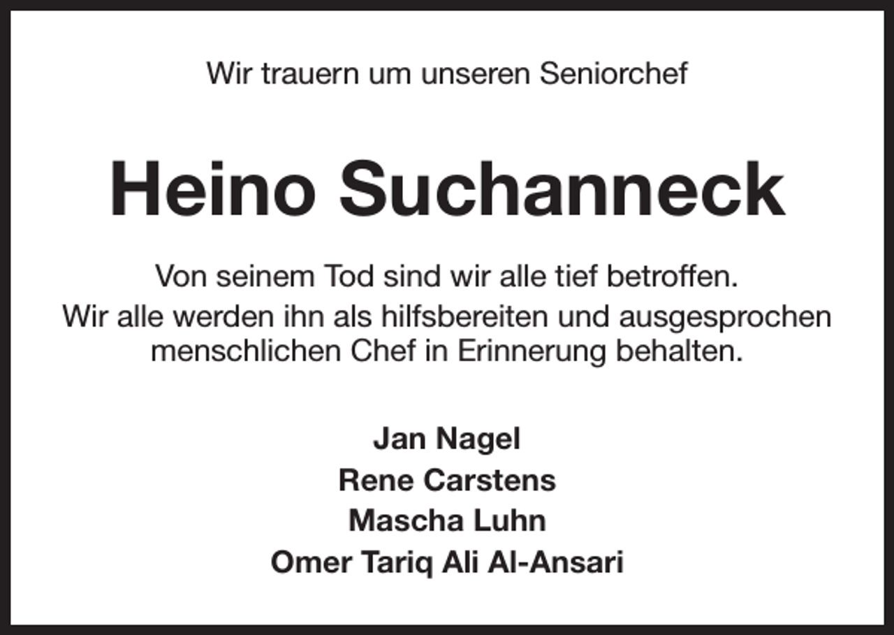 <p>Wir trauern um unseren Seniorchef</p><p>Heino Suchanneck<br />Von seinem Tod sind wir alle tief betroffen.<br />Wir alle werden ihn als hilfsbereiten und ausgesprochen<br />menschlichen Chef in Erinnerung behalten.<br />Jan Nagel<br />Rene Carstens<br />Mascha Luhn<br />Omer Tariq Ali Al-Ansari</p>