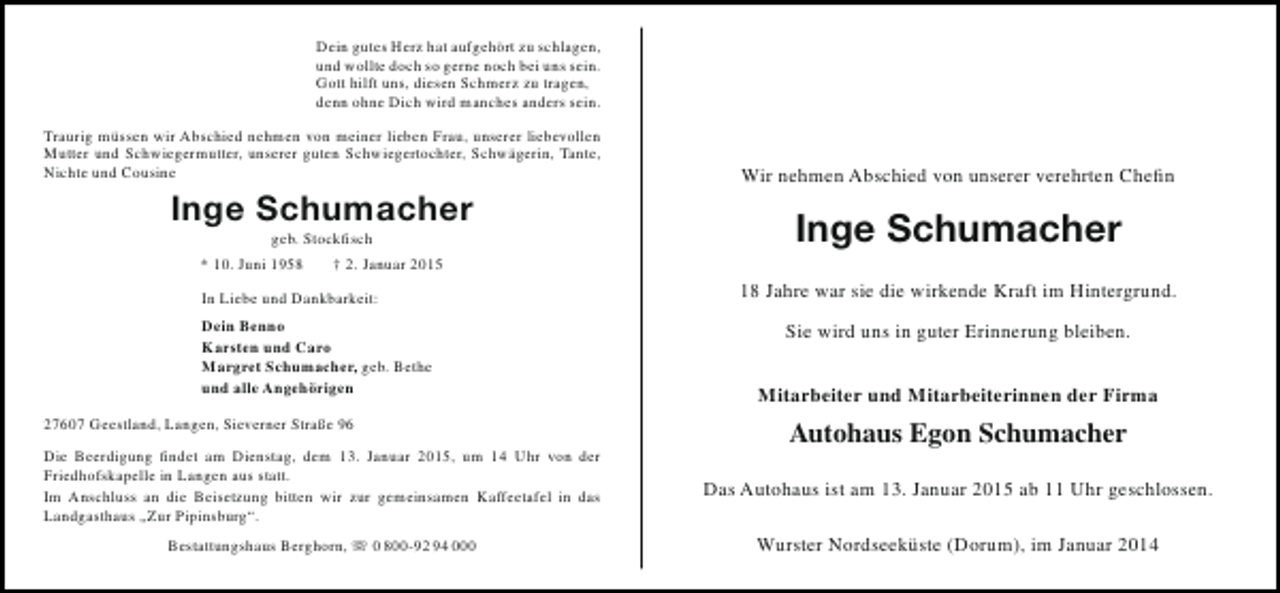 <p>Dein gutes Herz hat aufgehört zu schlagen,<br />und wollte doch so gerne noch bei uns sein.<br />Gott hilft uns, diesen Schmerz zu tragen,<br />denn ohne Dich wird manches anders sein.<br />Traurig müssen wir Abschied nehmen von meiner lieben Frau, unserer liebevollen<br />Mutter und Schwiegermutter, unserer guten Schwiegertochter, Schwägerin, Tante,<br />Nichte und Cousine</p><p>Inge Schumacher<br />geb. Stockfisch<br />* 10. Juni 1958<br />† 2. Januar 2015<br />In Liebe und Dankbarkeit:<br />Dein Benno<br />Karsten und Caro<br />Margret Schumacher, geb. Bethe<br />und alle Angehörigen<br />27607 Geestland, Langen, Sieverner Straße 96</p><p>Wir nehmen Abschied von unserer verehrten Chefin</p><p>Inge Schumacher<br />18 Jahre war sie die wirkende Kraft im Hintergrund.<br />Sie wird uns in guter Erinnerung bleiben.<br />Mitarbeiter und Mitarbeiterinnen der Firma</p><p>Autohaus Egon Schumacher</p><p>Die Beerdigung findet am Dienstag, dem 13. Januar 2015, um 14 Uhr von der<br />Friedhofskapelle in Langen aus statt.<br />Im Anschluss an die Beisetzung bitten wir zur gemeinsamen Kaffeetafel in das<br />Landgasthaus „Zur Pipinsburg“.</p><p>Das Autohaus ist am 13. Januar 2015 ab 11 Uhr geschlossen.</p><p>Bestattungshaus Berghorn,  0 800-92 94 000</p><p>Wurster Nordseeküste (Dorum), im Januar 2014</p>