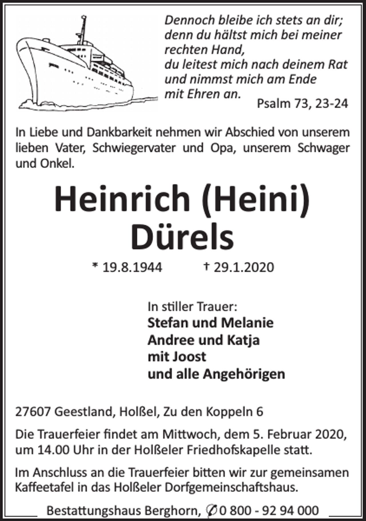 <p>Dennoch bleibe ich stets an dir;<br />denn du hältst mich bei meiner<br />rechten Hand,<br />du leitest mich nach deinem Rat<br />und nimmst mich am Ende<br />mit Ehren an.<br />Psalm 73, 23-24<br />In Liebe und Dankbarkeit nehmen wir Abschied von unserem<br />lieben Vater, Schwiegervater und Opa, unserem Schwager<br />und Onkel.</p><p>Heinrich (Heini)<br />Dürels<br />* 19.8.1944</p><p>† 29.1.2020</p><p>In s ller Trauer:</p><p>Stefan und Melanie<br />Andree und Katja<br />mit Joost<br />und alle Angehörigen<br />27607 Geestland, Holßel, Zu den Koppeln 6<br />Die Trauerfeier ﬁndet am Mi woch, dem 5. Februar 2020,<br />um 14.00 Uhr in der Holßeler Friedhofskapelle sta .<br />Im Anschluss an die Trauerfeier bi en wir zur gemeinsamen<br />Kaﬀeetafel in das Holßeler Dorfgemeinscha shaus.<br />Besta ungshaus Berghorn, * 0 800 - 92 94 000</p>
