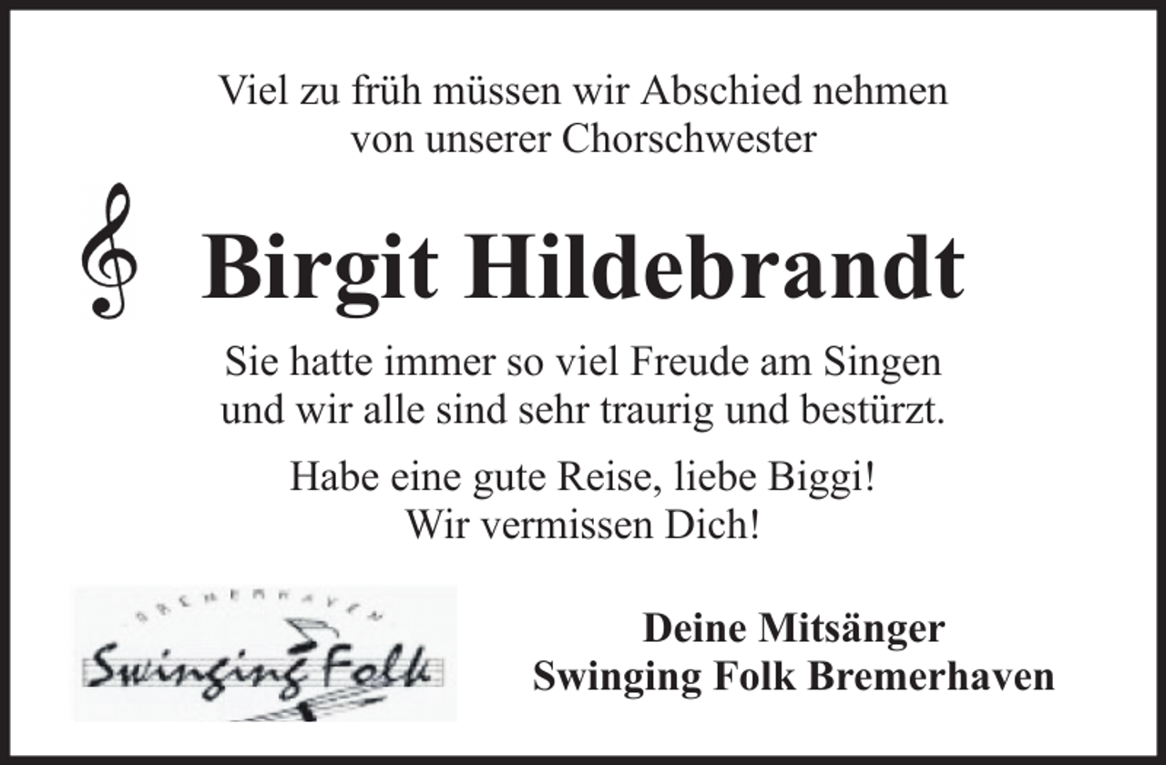 <p>Viel zu früh müssen wir Abschied nehmen<br />von unserer Chorschwester</p><p>Birgit Hildebrandt<br />Sie hatte immer so viel Freude am Singen<br />und wir alle sind sehr traurig und bestürzt.<br />Habe eine gute Reise, liebe Biggi!<br />Wir vermissen Dich!<br />Deine Mitsänger<br />Swinging Folk Bremerhaven</p>