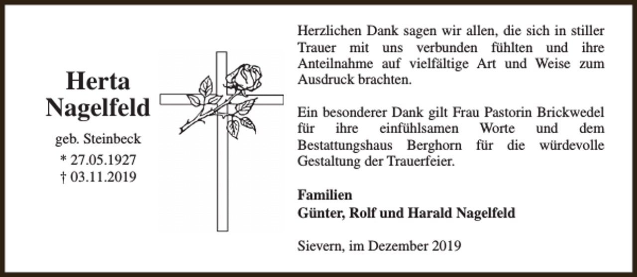 <p>Herta<br />Nagelfeld<br />geb. Steinbeck<br />* 27.05.1927<br />† 03.11.2019</p><p>Herzlichen Dank sagen wir allen, die sich in stiller<br />Trauer mit uns verbunden fühlten und ihre<br />Anteilnahme auf vielfältige Art und Weise zum<br />Ausdruck brachten.<br />Ein besonderer Dank gilt Frau Pastorin Brickwedel<br />für ihre einfühlsamen Worte und dem<br />Bestattungshaus Berghorn für die würdevolle<br />Gestaltung der Trauerfeier.<br />Familien<br />Günter, Rolf und Harald Nagelfeld<br />Sievern, im Dezember 2019</p>