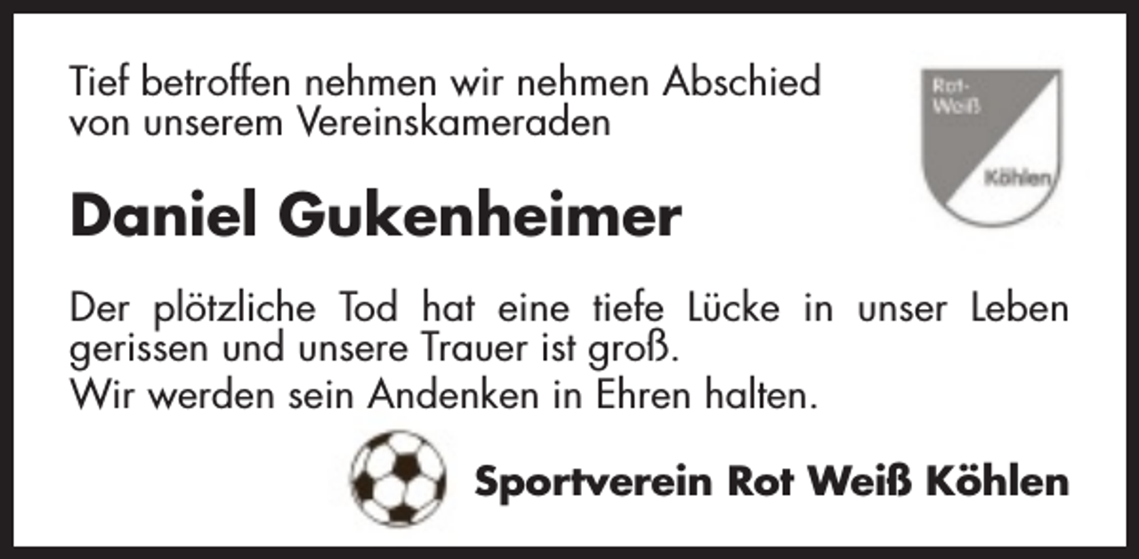 <p>Tief betroffen nehmen wir nehmen Abschied<br />von unserem Vereinskameraden</p><p>Daniel Gukenheimer<br />Der plötzliche Tod hat eine tiefe Lücke in unser Leben<br />gerissen und unsere Trauer ist groß.<br />Wir werden sein Andenken in Ehren halten.<br />Sportverein Rot Weiß Köhlen</p>