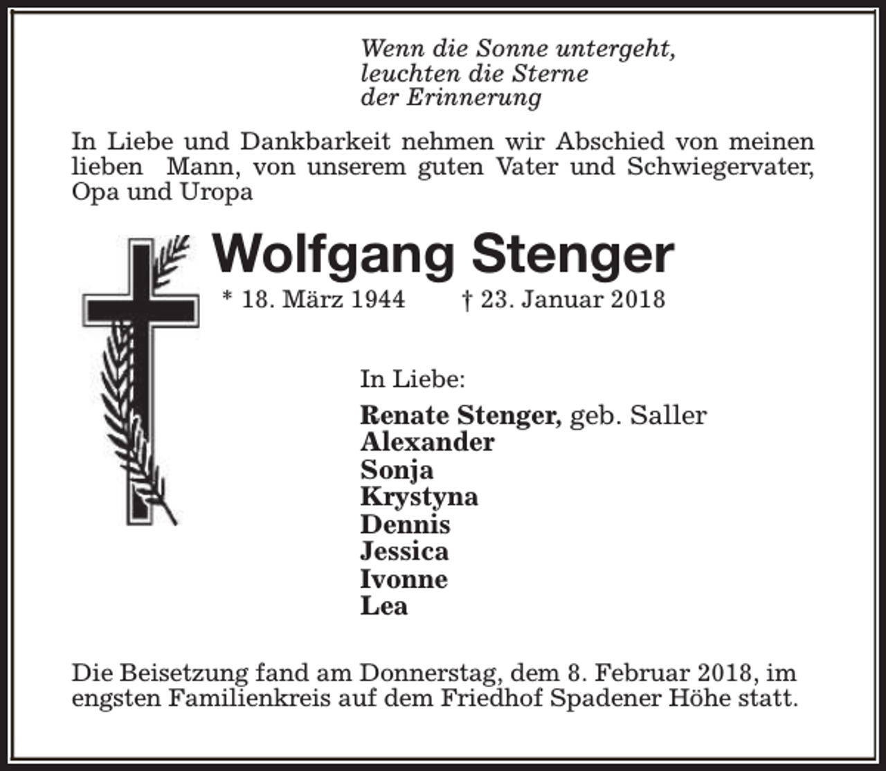 <p>Wenn die Sonne untergeht,<br />leuchten die Sterne<br />der Erinnerung<br />In Liebe und Dankbarkeit nehmen wir Abschied von meinen<br />lieben Mann, von unserem guten Vater und Schwiegervater,<br />Opa und Uropa</p><p>Wolfgang Stenger<br />* 18. März 1944</p><p>† 23. Januar 2018</p><p>In Liebe:</p><p>Renate Stenger, geb. Saller<br />Alexander<br />Sonja<br />Krystyna<br />Dennis<br />Jessica<br />Ivonne<br />Lea<br />Die Beisetzung fand am Donnerstag, dem 8. Februar 2018, im<br />engsten Familienkreis auf dem Friedhof Spadener Höhe statt.</p>