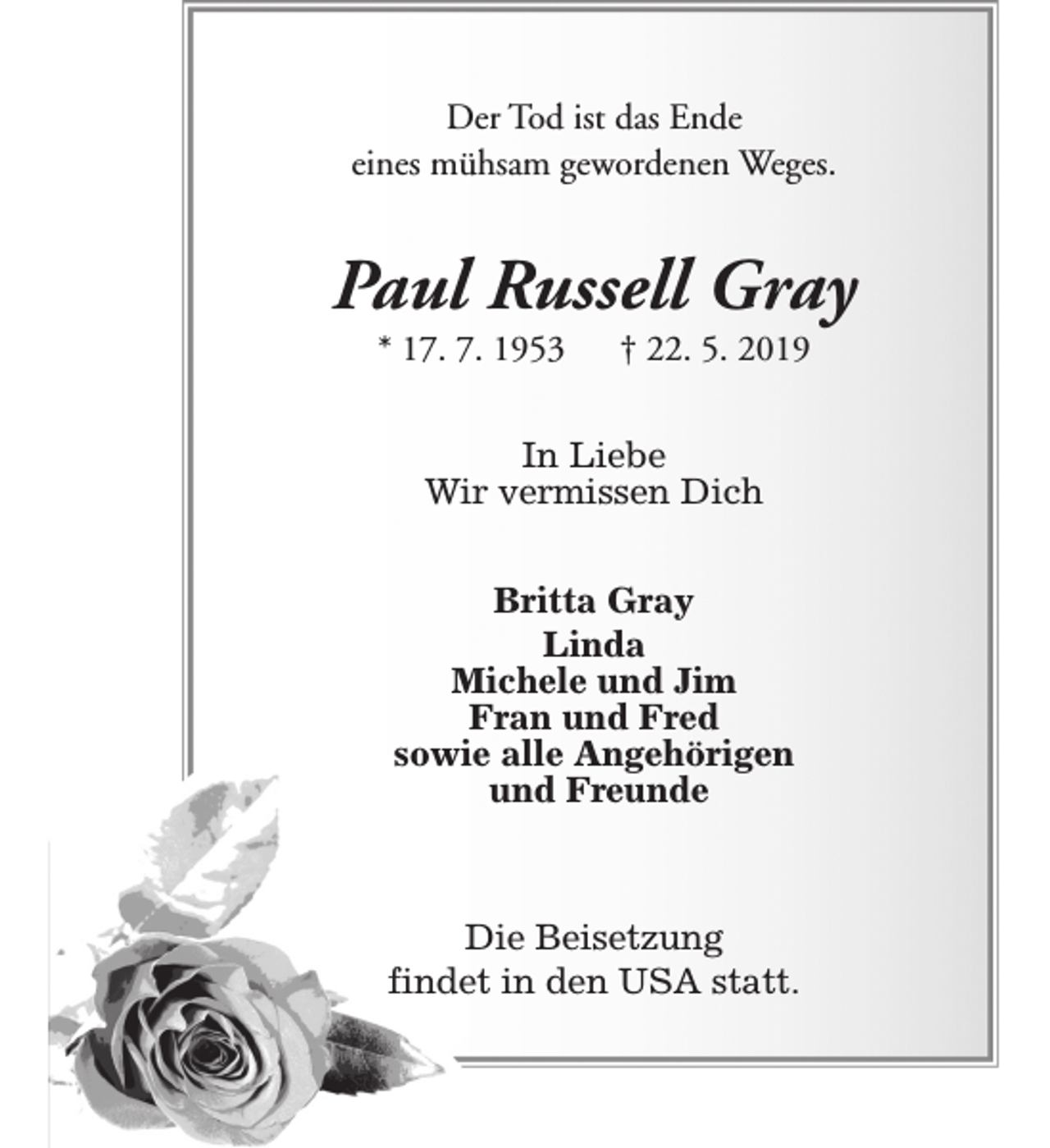 <p>Der Tod ist das Ende<br />eines mühsam gewordenen Weges.</p><p>Paul Russell Gray<br />* 17. 7. 1953</p><p>† 22. 5. 2019</p><p>In Liebe<br />Wir vermissen Dich<br />Britta Gray<br />Linda<br />Michele und Jim<br />Fran und Fred<br />sowie alle Angehörigen<br />und Freunde</p><p>Die Beisetzung<br />findet in den USA statt.</p>