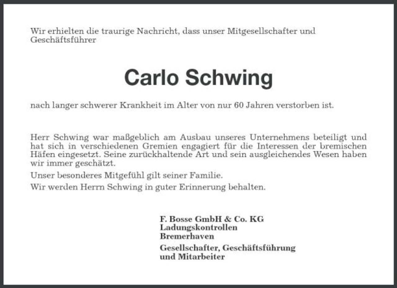 <p>Wir erhielten die traurige Nachricht, dass unser Mitgesellschafter und Geschäftsführer</p><p>Carlo Schwing<br />nach langer schwerer Krankheit im Alter von nur 60 Jahren verstorben ist. Herr Schwing war maßgeblich am Ausbau unseres Unternehmens beteiligt und hat sich in verschiedenen Gremien engagiert für die Interessen der bremischen Häfen eingesetzt. Seine zurückhaltende Art und sein ausgleichendes Wesen haben wir immer geschätzt. Unser besonderes Mitgefühl gilt seiner Familie. Wir werden Herrn Schwing in guter Erinnerung behalten.</p><p>F. Bosse GmbH &amp; Co. KG Ladungskontrollen Bremerhaven Gesellschafter, Geschäftsführung und Mitarbeiter</p>