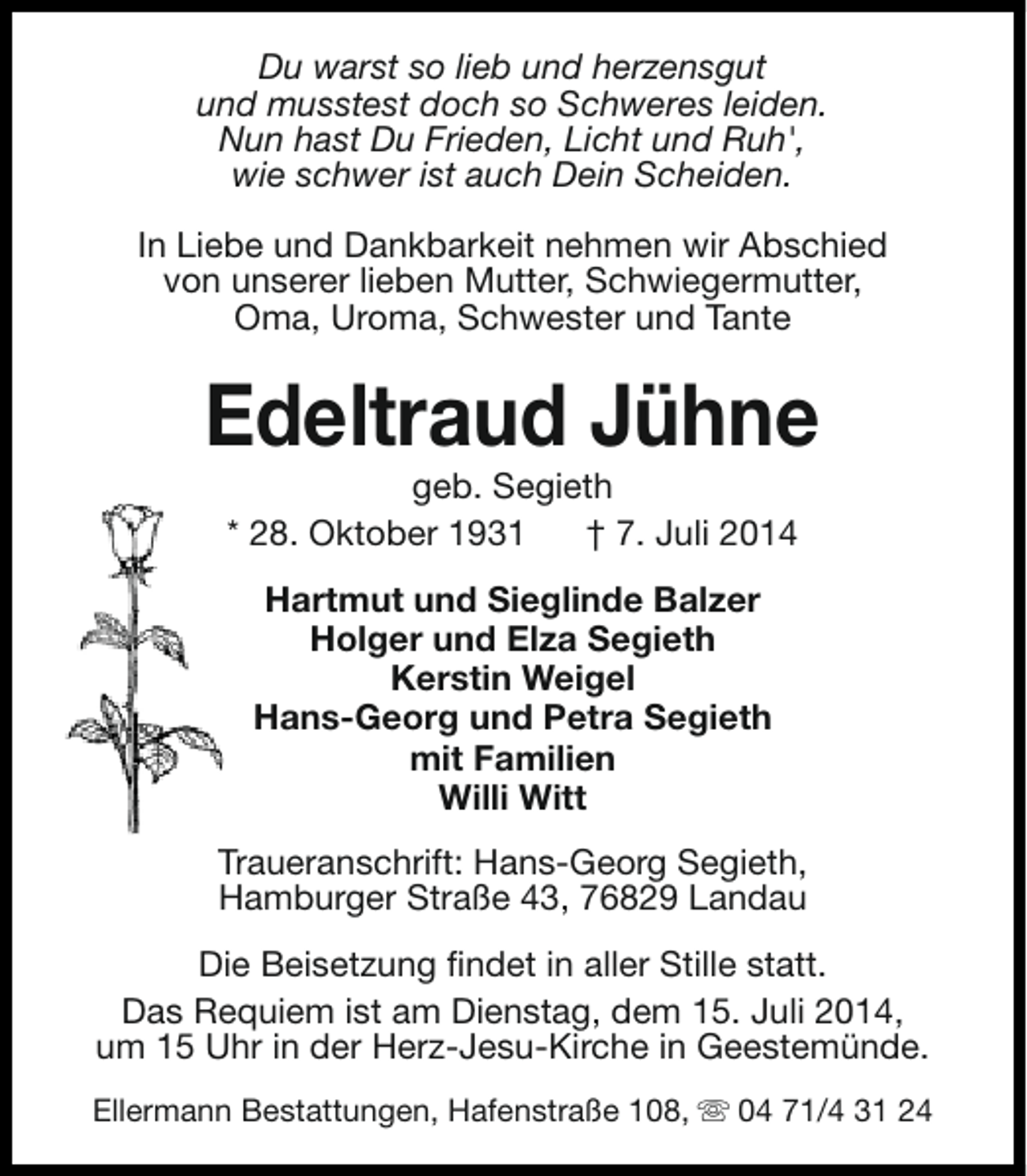 <p>Du warst so lieb und herzensgut<br />und musstest doch so Schweres leiden.<br />Nun hast Du Frieden, Licht und Ruh',<br />wie schwer ist auch Dein Scheiden.<br />In Liebe und Dankbarkeit nehmen wir Abschied<br />von unserer lieben Mutter, Schwiegermutter,<br />Oma, Uroma, Schwester und Tante</p><p>Edeltraud Jühne<br />geb. Segieth<br />* 28. Oktober 1931<br />† 7. Juli 2014<br />Hartmut und Sieglinde Balzer<br />Holger und Elza Segieth<br />Kerstin Weigel<br />Hans-Georg und Petra Segieth<br />mit Familien<br />Willi Witt<br />Traueranschrift: Hans-Georg Segieth,<br />Hamburger Straße 43, 76829 Landau<br />Die Beisetzung findet in aller Stille statt.<br />Das Requiem ist am Dienstag, dem 15. Juli 2014,<br />um 15 Uhr in der Herz-Jesu-Kirche in Geestemünde.<br />Ellermann Bestattungen, Hafenstraße 108, s 04 71/4 31 24</p>