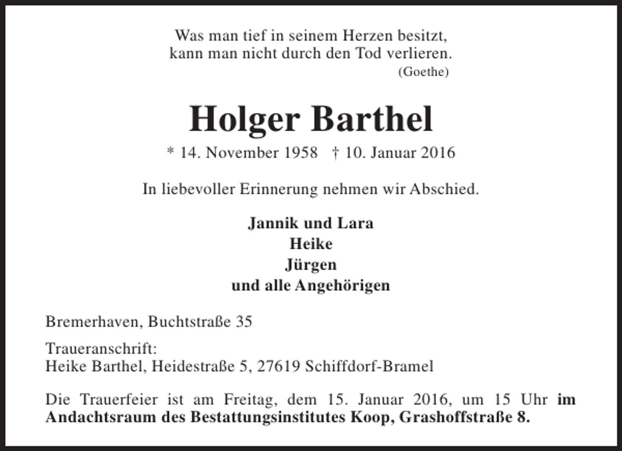 <p>Was man tief in seinem Herzen besitzt,<br />kann man nicht durch den Tod verlieren.<br />(Goethe)</p><p>Holger Barthel</p><p>* 14. November 1958 † 10. Januar 2016<br />In liebevoller Erinnerung nehmen wir Abschied.<br />Jannik und Lara<br />Heike<br />Jürgen<br />und alle Angehörigen<br />Bremerhaven, Buchtstraße 35<br />Traueranschrift:<br />Heike Barthel, Heidestraße 5, 27619 Schiffdorf-Bramel<br />Die Trauerfeier ist am Freitag, dem 15. Januar 2016, um 15 Uhr im<br />Andachtsraum des Bestattungsinstitutes Koop, Grashoffstraße 8.</p>