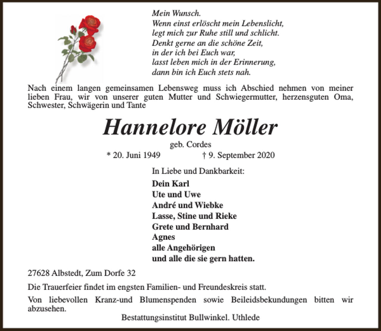 <p>Mein Wunsch.<br />Wenn einst erlöscht mein Lebenslicht,<br />legt mich zur Ruhe still und schlicht.<br />Denkt gerne an die schöne Zeit,<br />in der ich bei Euch war,<br />lasst leben mich in der Erinnerung,<br />dann bin ich Euch stets nah.<br />Nach einem langen gemeinsamen Lebensweg muss ich Abschied nehmen von meiner<br />lieben Frau, wir von unserer guten Mutter und Schwiegermutter, herzensguten Oma,<br />Schwester, Schwägerin und Tante</p><p>Hannelore Möller<br />* 20. Juni 1949</p><p>geb. Cordes<br />† 9. September 2020</p><p>In Liebe und Dankbarkeit:<br />Dein Karl<br />Ute und Uwe<br />André und Wiebke<br />Lasse, Stine und Rieke<br />Grete und Bernhard<br />Agnes<br />alle Angehörigen<br />und alle die sie gern hatten.<br />27628 Albstedt, Zum Dorfe 32<br />Die Trauerfeier findet im engsten Familien- und Freundeskreis statt.<br />Von liebevollen Kranz-und Blumenspenden sowie Beileidsbekundungen bitten wir<br />abzusehen.<br />Bestattungsinstitut Bullwinkel. Uthlede</p>