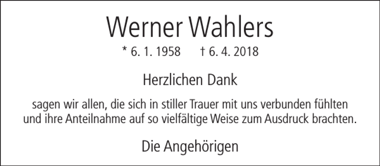 <p>Werner Wahlers<br />* 6. 1. 1958</p><p>† 6. 4. 2018</p><p>Herzlichen Dank<br />sagen wir allen, die sich in stiller Trauer mit uns verbunden fühlten<br />und ihre Anteilnahme auf so vielfältige Weise zum Ausdruck brachten.</p><p>Die Angehörigen</p>