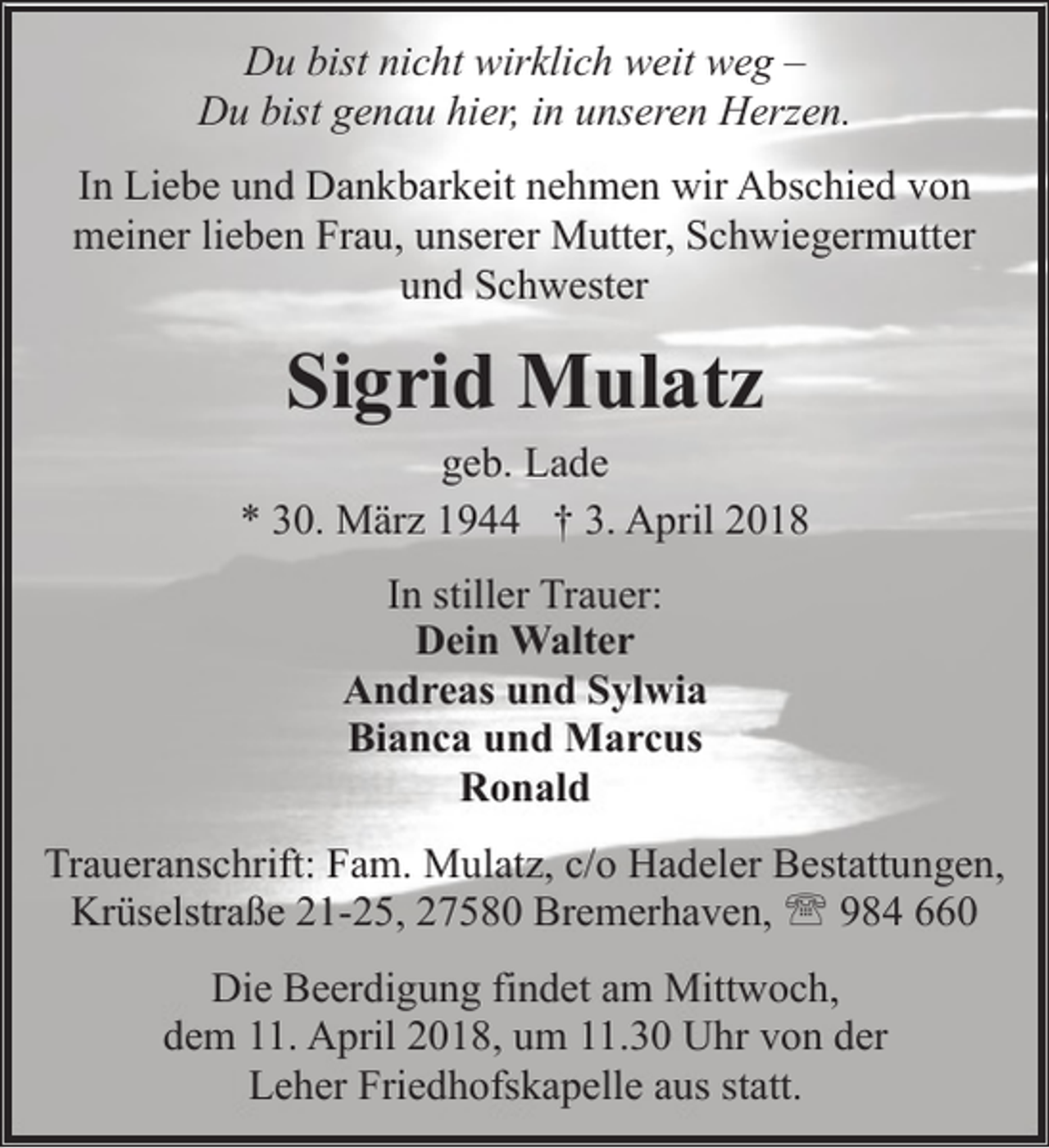 <p>Du bist nicht wirklich weit weg –<br />Du bist genau hier, in unseren Herzen.<br />In Liebe und Dankbarkeit nehmen wir Abschied von<br />meiner lieben Frau, unserer Mutter, Schwiegermutter<br />und Schwester</p><p>Sigrid Mulatz</p><p>geb. Lade<br />* 30. März 1944 † 3. April 2018<br />In stiller Trauer:<br />Dein Walter<br />Andreas und Sylwia<br />Bianca und Marcus<br />Ronald<br />Traueranschrift: Fam. Mulatz, c/o Hadeler Bestattungen,<br />Krüselstraße 21-25, 27580 Bremerhaven, ' 984 660<br />Die Beerdigung findet am Mittwoch,<br />dem 11. April 2018, um 11.30 Uhr von der<br />Leher Friedhofskapelle aus statt.</p>
