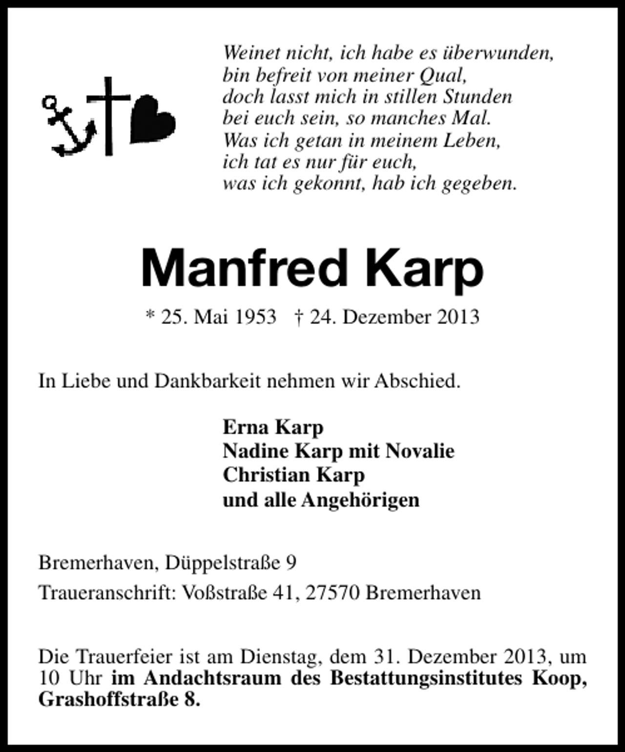<p>Weinet nicht, ich habe es überwunden,<br />bin befreit von meiner Qual,<br />doch lasst mich in stillen Stunden<br />bei euch sein, so manches Mal.<br />Was ich getan in meinem Leben,<br />ich tat es nur für euch,<br />was ich gekonnt, hab ich gegeben.</p><p>Manfred Karp<br />* 25. Mai 1953 † 24. Dezember 2013</p><p>In Liebe und Dankbarkeit nehmen wir Abschied.<br />Erna Karp<br />Nadine Karp mit Novalie<br />Christian Karp<br />und alle Angehörigen<br />Bremerhaven, Düppelstraße 9<br />Traueranschrift: Voßstraße 41, 27570 Bremerhaven<br />Die Trauerfeier ist am Dienstag, dem 31. Dezember 2013, um<br />10 Uhr im Andachtsraum des Bestattungsinstitutes Koop,<br />Grashoffstraße 8.</p>