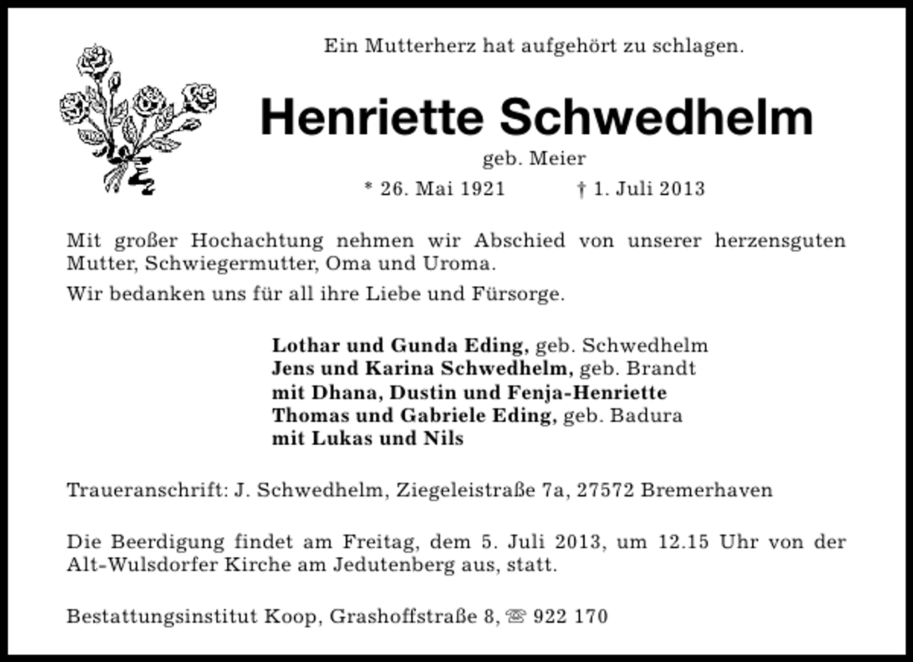 <p>Ein Mutterherz hat aufgehört zu schlagen.</p><p>Henriette Schwedhelm<br />geb. Meier<br />* 26. Mai 1921<br />† 1. Juli 2013</p><p>Mit großer Hochachtung nehmen wir Abschied von unserer herzensguten<br />Mutter, Schwiegermutter, Oma und Uroma.<br />Wir bedanken uns für all ihre Liebe und Fürsorge.<br />Lothar und Gunda Eding, geb. Schwedhelm<br />Jens und Karina Schwedhelm, geb. Brandt<br />mit Dhana, Dustin und Fenja-Henriette<br />Thomas und Gabriele Eding, geb. Badura<br />mit Lukas und Nils<br />Traueranschrift: J. Schwedhelm, Ziegeleistraße 7a, 27572 Bremerhaven<br />Die Beerdigung findet am Freitag, dem 5. Juli 2013, um 12.15 Uhr von der<br />Alt-Wulsdorfer Kirche am Jedutenberg aus, statt.<br />Bestattungsinstitut Koop, Grashoffstraße 8, s 922 170</p>