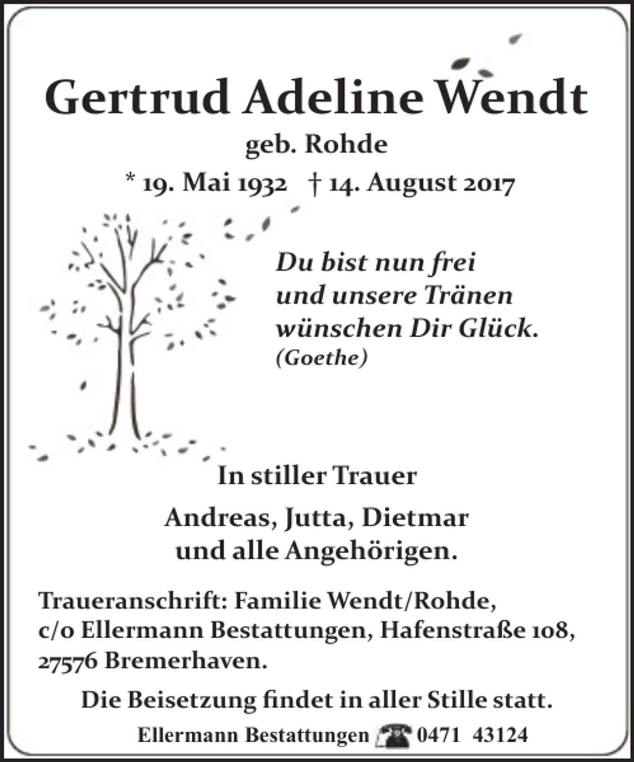 <p>Gertrud Adeline Wendt<br />geb. Rohde<br />* 19. Mai 1932 † 14. August 2017</p><p>Du bist nun frei<br />und unsere Tränen<br />wünschen Dir Glück.<br />(Goethe)</p><p>In stiller Trauer<br />Andreas, Jutta, Dietmar<br />und alle Angehörigen.<br />Traueranschrift: Familie Wendt/Rohde,<br />c/o Ellermann Bestattungen, Hafenstraße 108,<br />27576 Bremerhaven.<br />Die Beisetzung ﬁndet in aller Stille statt.<br />Ellermann Bestattungen</p><p>0471 43124</p>