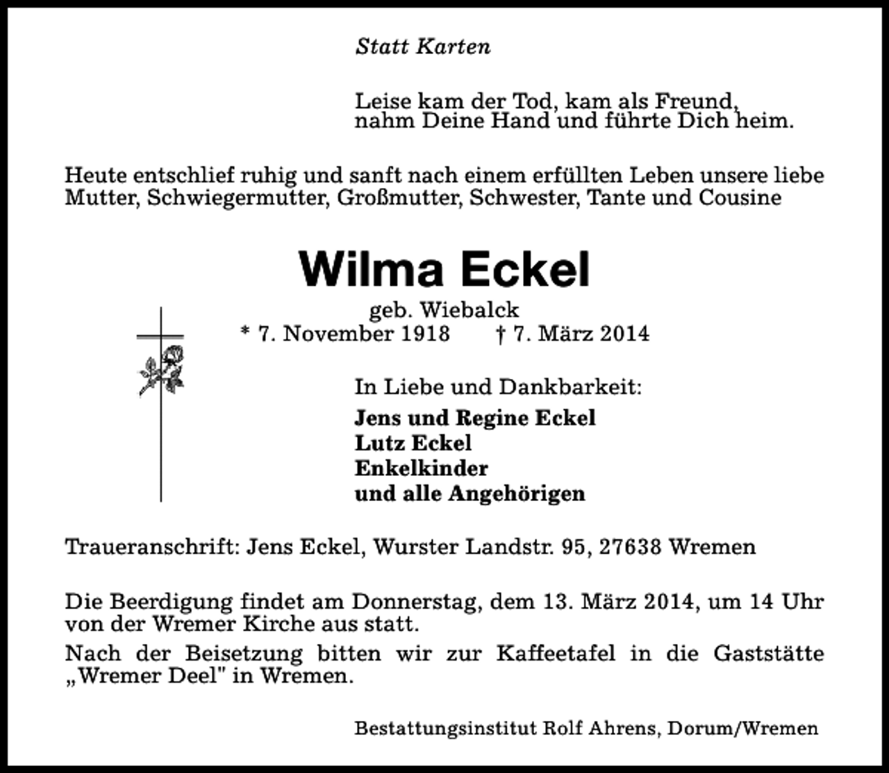 <p>Statt Karten<br />Leise kam der Tod, kam als Freund,<br />nahm Deine Hand und führte Dich heim.<br />Heute entschlief ruhig und sanft nach einem erfüllten Leben unsere liebe<br />Mutter, Schwiegermutter, Großmutter, Schwester, Tante und Cousine</p><p>Wilma Eckel</p><p>geb. Wiebalck<br />* 7. November 1918<br />† 7. März 2014<br />In Liebe und Dankbarkeit:<br />Jens und Regine Eckel<br />Lutz Eckel<br />Enkelkinder<br />und alle Angehörigen<br />Traueranschrift: Jens Eckel, Wurster Landstr. 95, 27638 Wremen<br />Die Beerdigung findet am Donnerstag, dem 13. März 2014, um 14 Uhr<br />von der Wremer Kirche aus statt.<br />Nach der Beisetzung bitten wir zur Kaffeetafel in die Gaststätte<br />„Wremer Deel" in Wremen.<br />Bestattungsinstitut Rolf Ahrens, Dorum/Wremen</p>