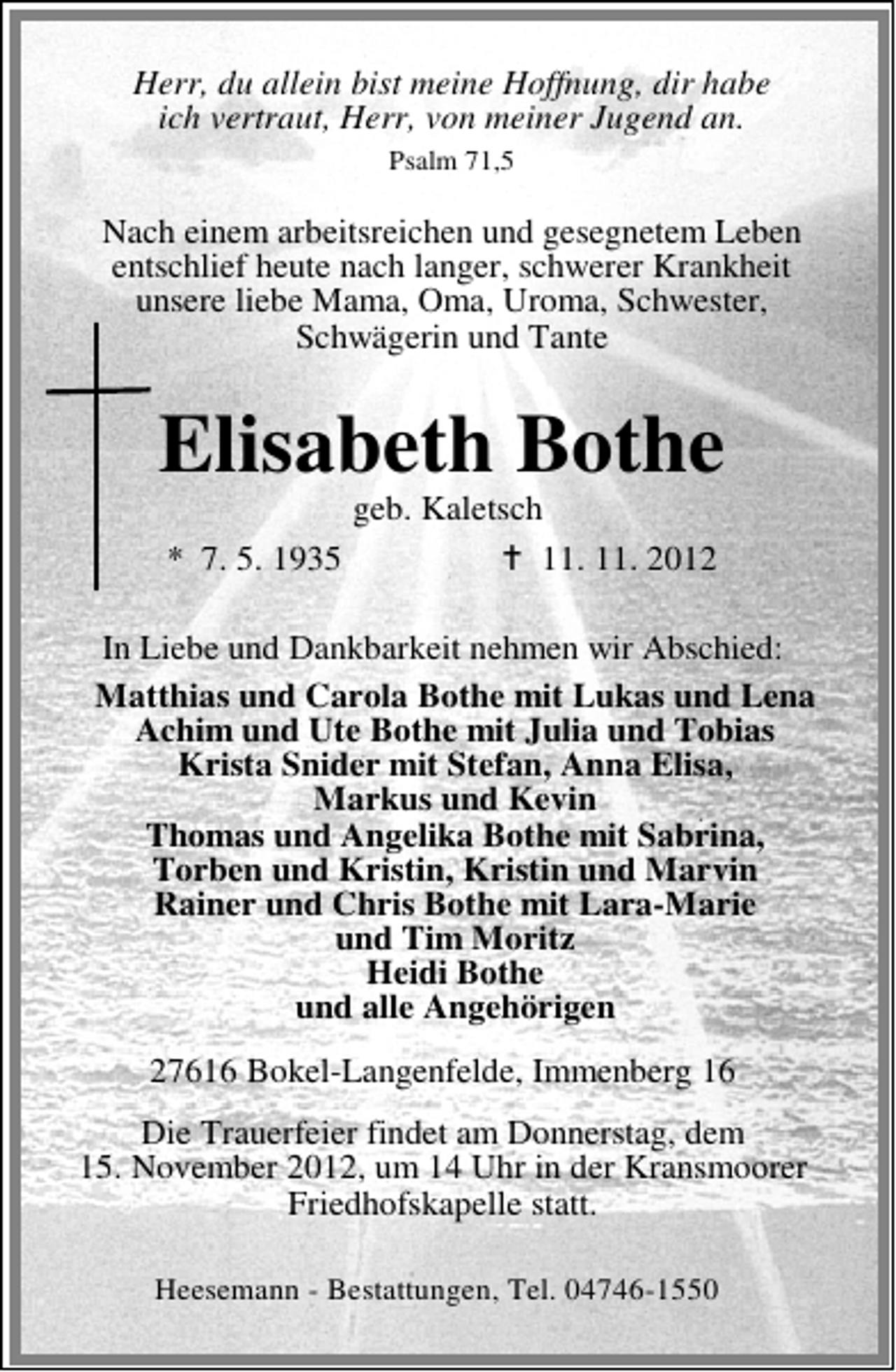 <p>Herr, du allein bist meine Hoffnung, dir habe<br />ich vertraut, Herr, von meiner Jugend an.<br />Psalm 71,5</p><p>Nach einem arbeitsreichen und gesegnetem Leben<br />entschlief heute nach langer, schwerer Krankheit<br />unsere liebe Mama, Oma, Uroma, Schwester,<br />Schwägerin und Tante</p><p>Elisabeth Bothe<br />geb. Kaletsch<br />* 7. 5. 1935<br />11. 11. 2012</p><p>In Liebe und Dankbarkeit nehmen wir Abschied:<br />Matthias und Carola Bothe mit Lukas und Lena<br />Achim und Ute Bothe mit Julia und Tobias<br />Krista Snider mit Stefan, Anna Elisa,<br />Markus und Kevin<br />Thomas und Angelika Bothe mit Sabrina,<br />Torben und Kristin, Kristin und Marvin<br />Rainer und Chris Bothe mit Lara-Marie<br />und Tim Moritz<br />Heidi Bothe<br />und alle Angehörigen<br />27616 Bokel-Langenfelde, Immenberg 16<br />Die Trauerfeier findet am Donnerstag, dem<br />15. November 2012, um 14 Uhr in der Kransmoorer<br />Friedhofskapelle statt.<br />Heesemann - Bestattungen, Tel. 04746-1550</p>