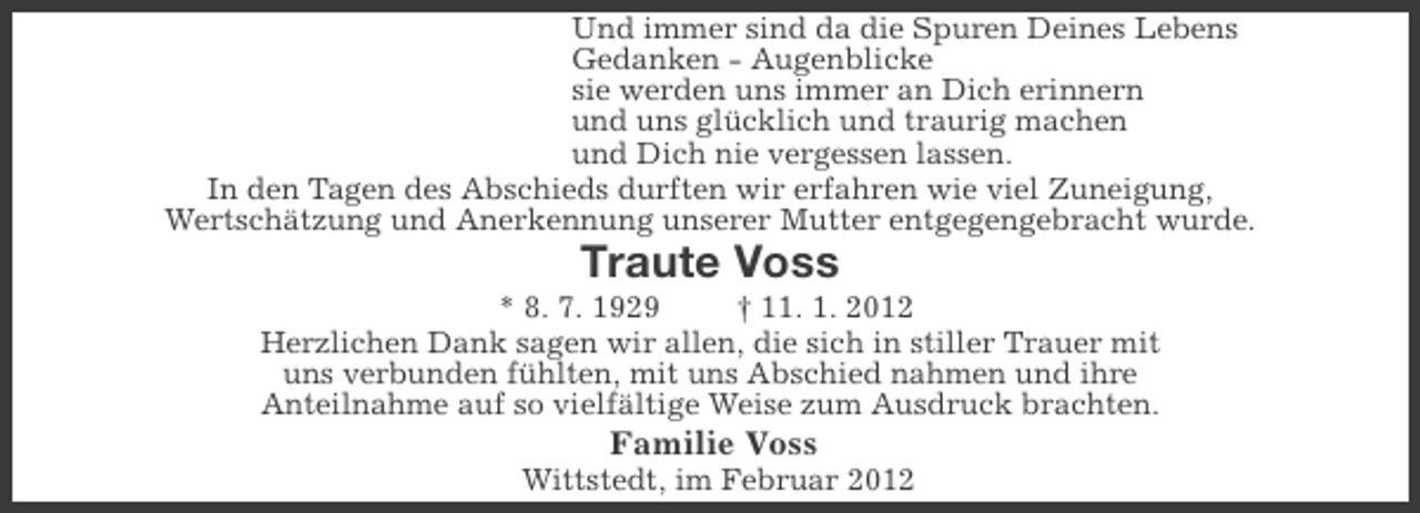 <p>Und immer sind da die Spuren Deines Lebens<br />Gedanken - Augenblicke<br />sie werden uns immer an Dich erinnern<br />und uns glücklich und traurig machen<br />und Dich nie vergessen lassen.<br />In den Tagen des Abschieds durften wir erfahren wie viel Zuneigung,<br />Wertschätzung und Anerkennung unserer Mutter entgegengebracht wurde.</p><p>Traute Voss<br />* 8. 7. 1929<br />† 11. 1. 2012<br />Herzlichen Dank sagen wir allen, die sich in stiller Trauer mit<br />uns verbunden fühlten, mit uns Abschied nahmen und ihre<br />Anteilnahme auf so vielfältige Weise zum Ausdruck brachten.</p><p>Familie Voss<br />Wittstedt, im Februar 2012</p>