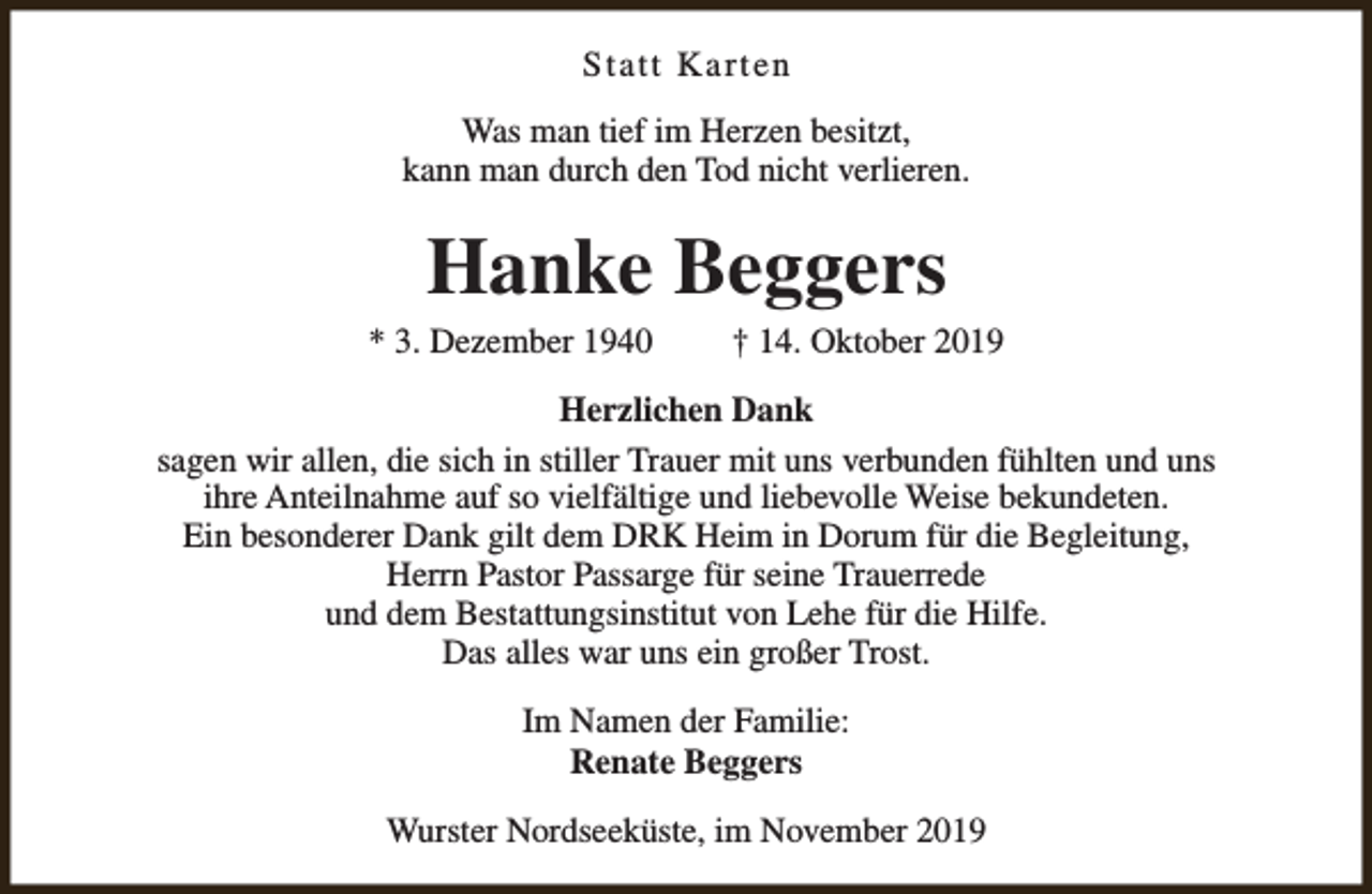 <p>Statt Karten<br />Was man tief im Herzen besitzt,<br />kann man durch den Tod nicht verlieren.</p><p>Hanke Beggers</p><p>* 3. Dezember 1940</p><p>† 14. Oktober 2019</p><p>Herzlichen Dank<br />sagen wir allen, die sich in stiller Trauer mit uns verbunden fühlten und uns<br />ihre Anteilnahme auf so vielfältige und liebevolle Weise bekundeten.<br />Ein besonderer Dank gilt dem DRK Heim in Dorum für die Begleitung,<br />Herrn Pastor Passarge für seine Trauerrede<br />und dem Bestattungsinstitut von Lehe für die Hilfe.<br />Das alles war uns ein großer Trost.<br />Im Namen der Familie:<br />Renate Beggers<br />Wurster Nordseeküste, im November 2019</p>