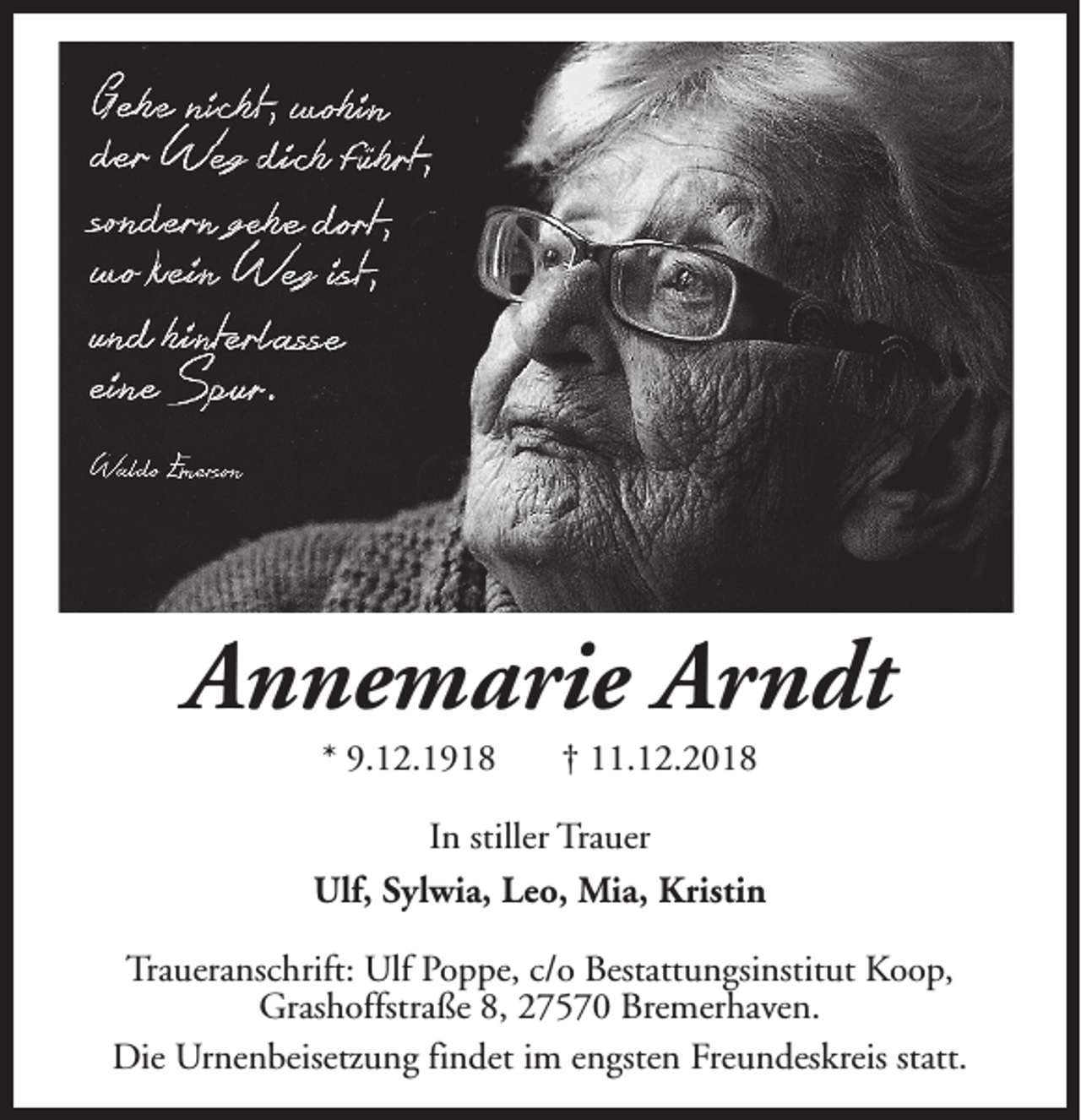 <p>Annemarie Arndt<br />* 9.12.1918</p><p>† 11.12.2018</p><p>In stiller Trauer<br />Ulf, Sylwia, Leo, Mia, Kristin<br />Traueranschrift: Ulf Poppe, c/o Bestattungsinstitut Koop,<br />Grashoffstraße 8, 27570 Bremerhaven.<br />Die Urnenbeisetzung findet im engsten Freundeskreis statt.</p>