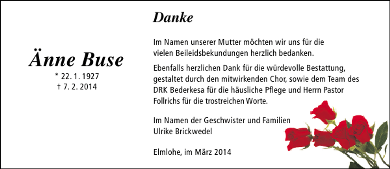 <p>Danke</p><p>Änne Buse<br />* 22. 1. 1927<br />† 7. 2. 2014</p><p>Im Namen unserer Mutter möchten wir uns für die<br />vielen Beileidsbekundungen herzlich bedanken.<br />Ebenfalls herzlichen Dank für die würdevolle Bestattung,<br />gestaltet durch den mitwirkenden Chor, sowie dem Team des<br />DRK Bederkesa für die häusliche Pflege und Herrn Pastor<br />Follrichs für die trostreichen Worte.<br />Im Namen der Geschwister und Familien<br />Ulrike Brickwedel<br />Elmlohe, im März 2014</p>