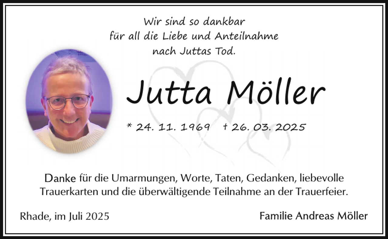 <p>Wir sind so dankbar<br />für all die Liebe und Anteilnahme<br />nach Juttas Tod.</p><p>Jutta Möller<br />* 24. 11. 1969</p><p>† 26. 03. 2025</p><p>für die Umarmungen, Worte, Taten, Gedanken, liebevolle<br />Trauerkarten und die überwältigende Teilnahme an der Trauerfeier.<br />Rhade, im Juli 2025</p>