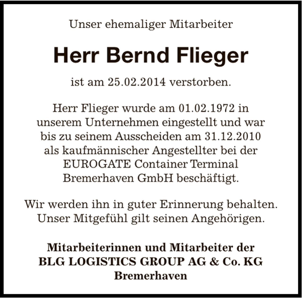 <p>Unser ehemaliger Mitarbeiter</p><p>Herr Bernd Flieger<br />ist am 25.02.2014 verstorben.<br />Herr Flieger wurde am 01.02.1972 in<br />unserem Unternehmen eingestellt und war<br />bis zu seinem Ausscheiden am 31.12.2010<br />als kaufmännischer Angestellter bei der<br />EUROGATE Container Terminal<br />Bremerhaven GmbH beschäftigt.<br />Wir werden ihn in guter Erinnerung behalten.<br />Unser Mitgefühl gilt seinen Angehörigen.<br />Mitarbeiterinnen und Mitarbeiter der<br />BLG LOGISTICS GROUP AG &amp; Co. KG<br />Bremerhaven</p>