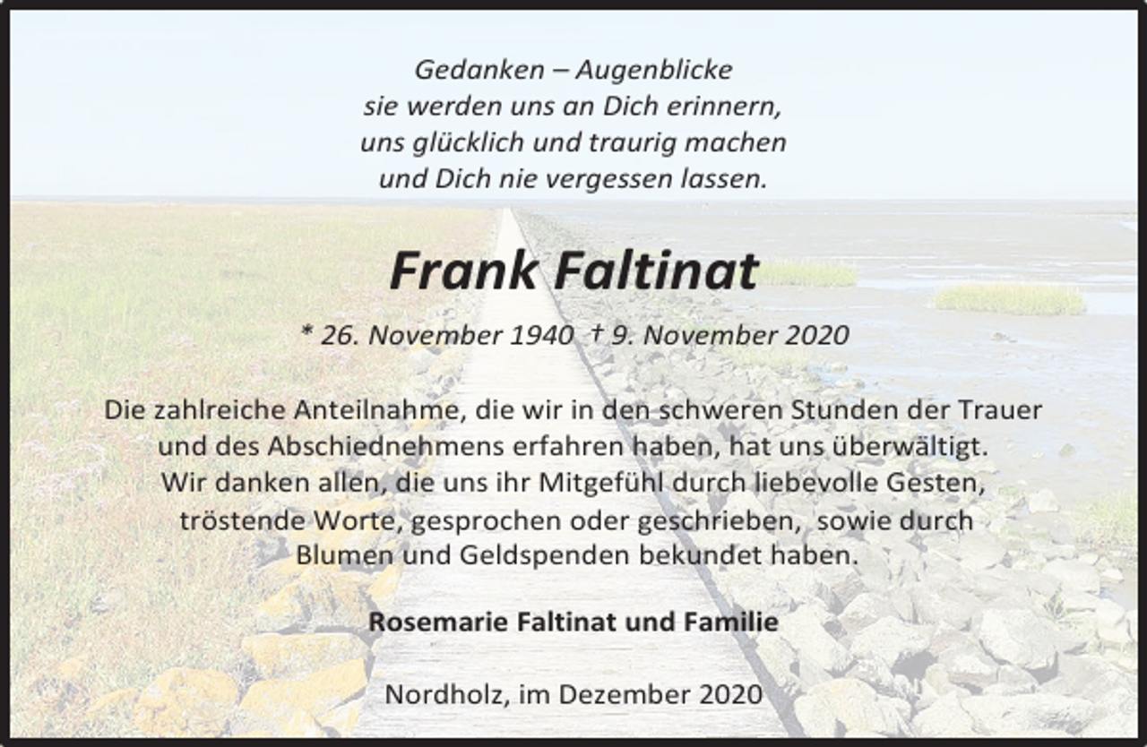<p>Gedanken – Augenblicke<br />sie werden uns an Dich erinnern,<br />uns glücklich und traurig machen<br />und Dich nie vergessen lassen.</p><p>Frank Faltinat<br />* 26. November 1940 † 9. November 2020<br />Die zahlreiche Anteilnahme, die wir in den schweren Stunden der Trauer<br />und des Abschiednehmens erfahren haben, hat uns überwältigt.<br />Wir danken allen, die uns ihr Mitgefühl durch liebevolle Gesten,<br />tröstende Worte, gesprochen oder geschrieben, sowie durch<br />Blumen und Geldspenden bekundet haben.<br />Rosemarie Faltinat und Familie<br />Nordholz, im Dezember 2020</p>