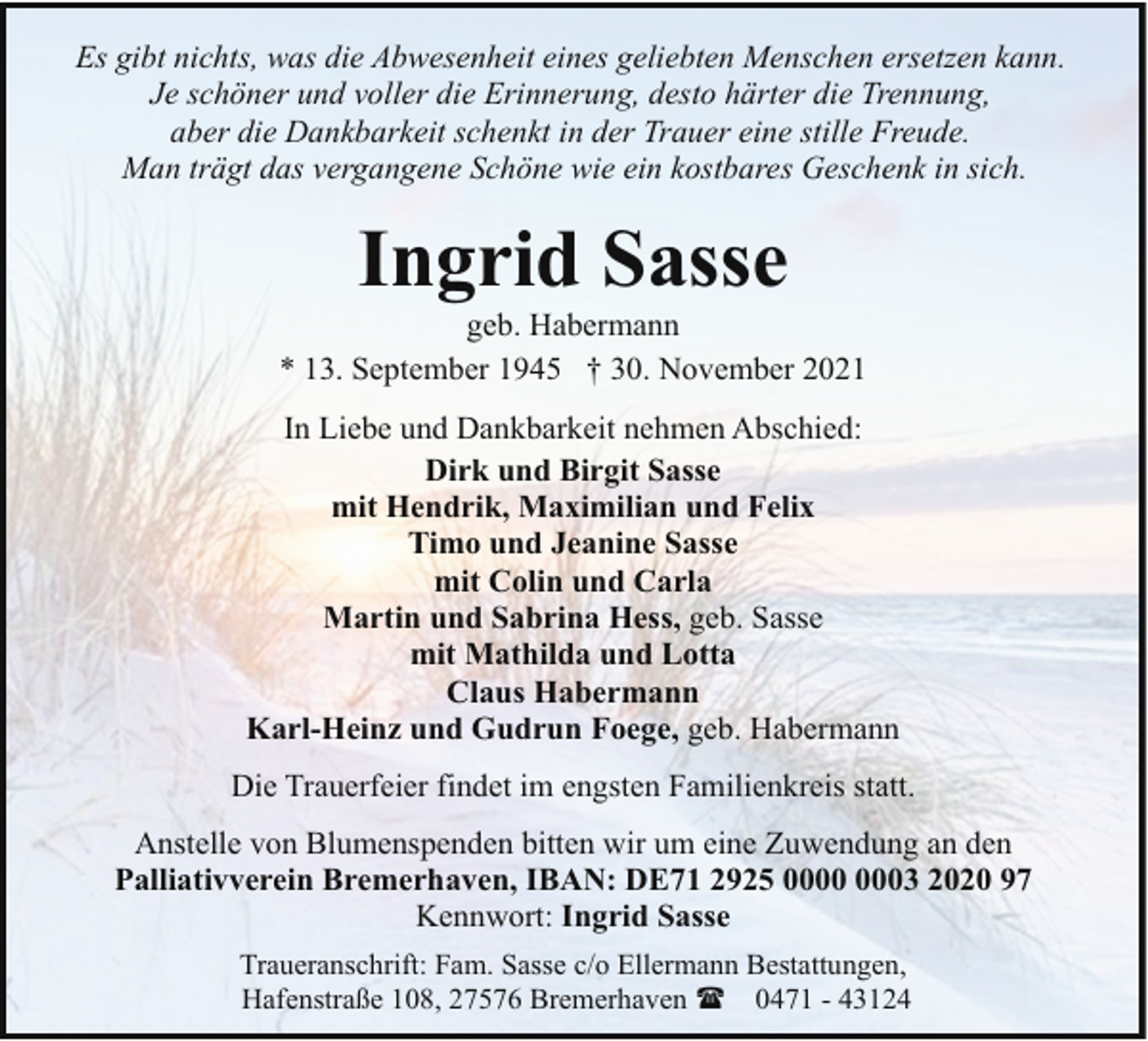 <p>Es gibt nichts, was die Abwesenheit eines geliebten Menschen ersetzen kann.<br />Je schöner und voller die Erinnerung, desto härter die Trennung,<br />aber die Dankbarkeit schenkt in der Trauer eine stille Freude.<br />Man trägt das vergangene Schöne wie ein kostbares Geschenk in sich.</p><p>Ingrid Sasse</p><p>geb. Habermann<br />* 13. September 1945 † 30. November 2021<br />In Liebe und Dankbarkeit nehmen Abschied:<br />Dirk und Birgit Sasse<br />mit Hendrik, Maximilian und Felix<br />Timo und Jeanine Sasse<br />mit Colin und Carla<br />Martin und Sabrina Hess, geb. Sasse<br />mit Mathilda und Lotta<br />Claus Habermann<br />Karl-Heinz und Gudrun Foege, geb. Habermann<br />Die Trauerfeier findet im engsten Familienkreis statt.<br />Anstelle von Blumenspenden bitten wir um eine Zuwendung an den<br />Palliativverein Bremerhaven, IBAN: DE71 2925 03 2020 97<br />Kennwort: Ingrid Sasse<br />Traueranschrift: Fam. Sasse c/o Ellermann Bestattungen,<br />Hafenstraße 108, 27576 Bremerhaven ( 0471 - 43124</p>