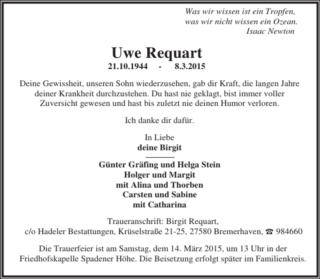 <p>Was wir wissen ist ein Tropfen,<br />was wir nicht wissen ein Ozean.<br />Isaac Newton</p><p>Uwe Requart</p><p>21.10.1944</p><p>-</p><p>8.3.2015</p><p>Deine Gewissheit, unseren Sohn wiederzusehen, gab dir Kraft, die langen Jahre<br />deiner Krankheit durchzustehen. Du hast nie geklagt, bist immer voller<br />Zuversicht gewesen und hast bis zuletzt nie deinen Humor verloren.<br />Ich danke dir dafür.<br />In Liebe<br />deine Birgit<br />Günter Gräfing und Helga Stein<br />Holger und Margit<br />mit Alina und Thorben<br />Carsten und Sabine<br />mit Catharina<br />Traueranschrift: Birgit Requart,<br />c/o Hadeler Bestattungen, Krüselstraße 21-25, 27580 Bremerhaven, t 984660<br />Die Trauerfeier ist am Samstag, dem 14. März 2015, um 13 Uhr in der<br />Friedhofskapelle Spadener Höhe. Die Beisetzung erfolgt später im Familienkreis.</p>