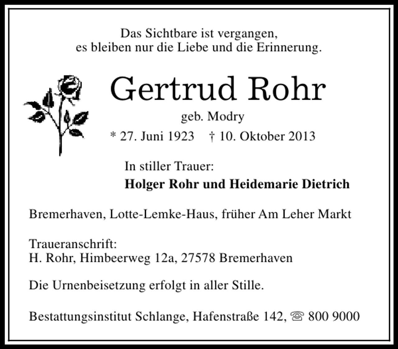 <p>Das Sichtbare ist vergangen,<br />es bleiben nur die Liebe und die Erinnerung.</p><p>Gertrud Rohr<br />geb. Modry<br />* 27. Juni 1923 † 10. Oktober 2013</p><p>In stiller Trauer:<br />Holger Rohr und Heidemarie Dietrich<br />Bremerhaven, Lotte-Lemke-Haus, früher Am Leher Markt<br />Traueranschrift:<br />H. Rohr, Himbeerweg 12a, 27578 Bremerhaven<br />Die Urnenbeisetzung erfolgt in aller Stille.<br />Bestattungsinstitut Schlange, Hafenstraße 142, s 800 9000</p>