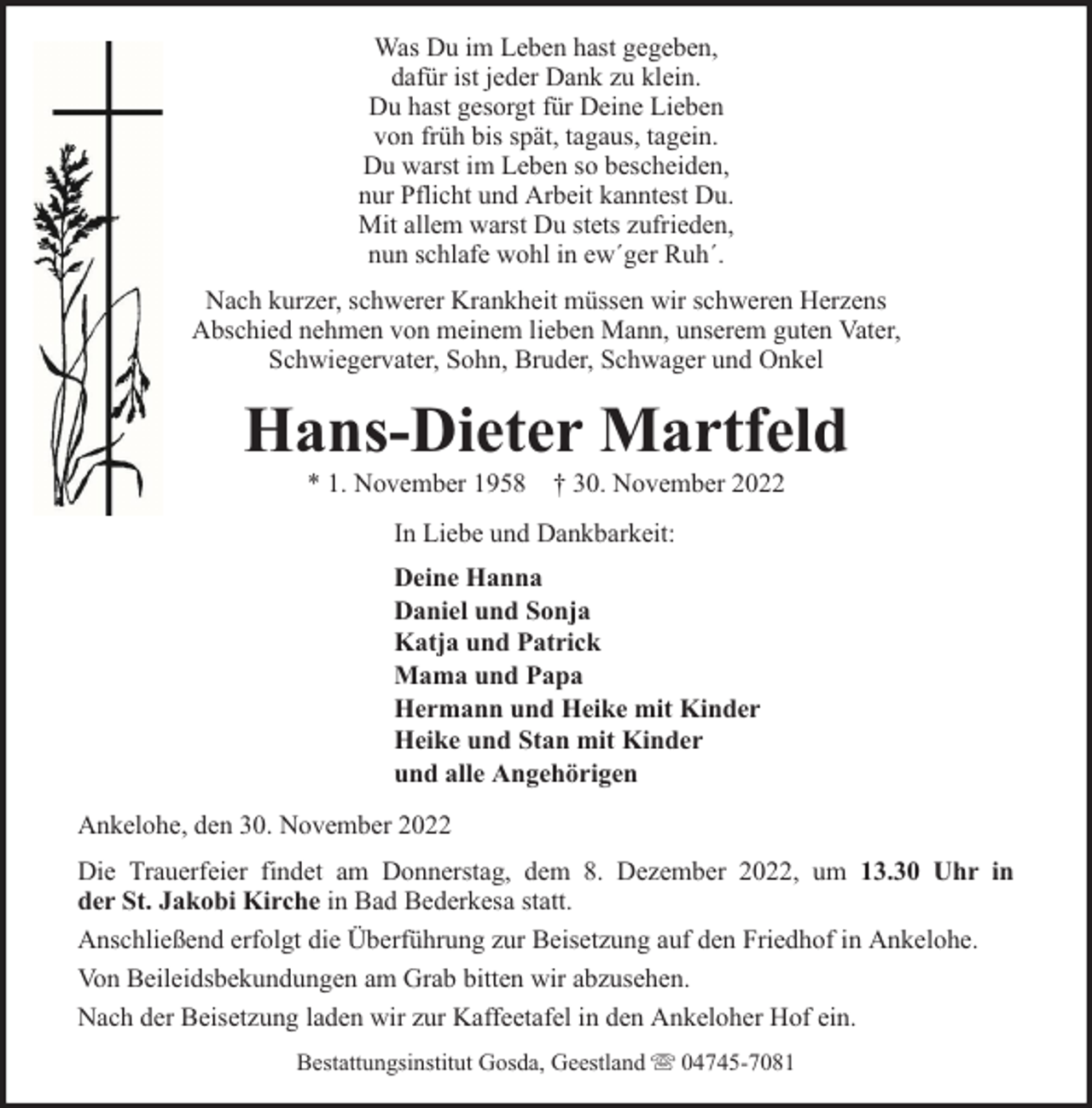 <p>Was Du im Leben hast gegeben,<br />dafür ist jeder Dank zu klein.<br />Du hast gesorgt für Deine Lieben<br />von früh bis spät, tagaus, tagein.<br />Du warst im Leben so bescheiden,<br />nur Pflicht und Arbeit kanntest Du.<br />Mit allem warst Du stets zufrieden,<br />nun schlafe wohl in ew´ger Ruh´.<br />Nach kurzer, schwerer Krankheit müssen wir schweren Herzens<br />Abschied nehmen von meinem lieben Mann, unserem guten Vater,<br />Schwiegervater, Sohn, Bruder, Schwager und Onkel</p><p>Hans-Dieter Martfeld<br />* 1. November 1958 † 30. November 2022<br />In Liebe und Dankbarkeit:<br />Deine Hanna<br />Daniel und Sonja<br />Katja und Patrick<br />Mama und Papa<br />Hermann und Heike mit Kinder<br />Heike und Stan mit Kinder<br />und alle Angehörigen<br />Ankelohe, den 30. November 2022<br />Die Trauerfeier findet am Donnerstag, dem 8. Dezember 2022, um 13.30 Uhr in<br />der St. Jakobi Kirche in Bad Bederkesa statt.<br />Anschließend erfolgt die Überführung zur Beisetzung auf den Friedhof in Ankelohe.<br />Von Beileidsbekundungen am Grab bitten wir abzusehen.<br />Nach der Beisetzung laden wir zur Kaffeetafel in den Ankeloher Hof ein.<br />Bestattungsinstitut Gosda, Geestland</p><p>04745-7081</p>