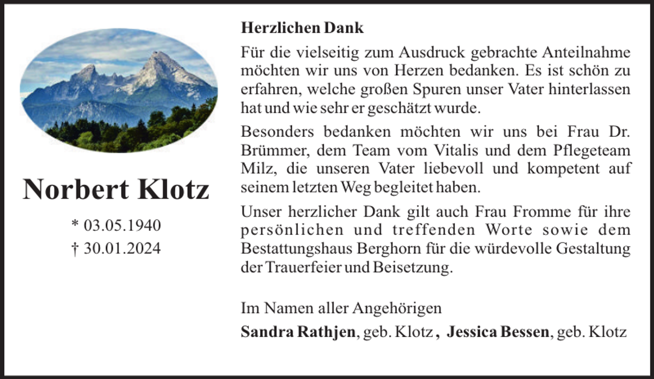 <p>Norbert Klotz<br />* 03.05.1940<br />† 30.01.2024</p><p>Herzlichen Dank<br />Für die vielseitig zum Ausdruck gebrachte Anteilnahme<br />möchten wir uns von Herzen bedanken. Es ist schön zu<br />erfahren, welche großen Spuren unser Vater hinterlassen<br />hat und wie sehr er geschätzt wurde.<br />Besonders bedanken möchten wir uns bei Frau Dr.<br />Brümmer, dem Team vom Vitalis und dem Pflegeteam<br />Milz, die unseren Vater liebevoll und kompetent auf<br />seinem letzten Weg begleitet haben.<br />Unser herzlicher Dank gilt auch Frau Fromme für ihre<br />persönlichen und treffenden Worte sowie dem<br />Bestattungshaus Berghorn für die würdevolle Gestaltung<br />der Trauerfeier und Beisetzung.<br />Im Namen aller Angehörigen<br />Sandra Rathjen, geb. Klotz , Jessica Bessen, geb. Klotz</p>
