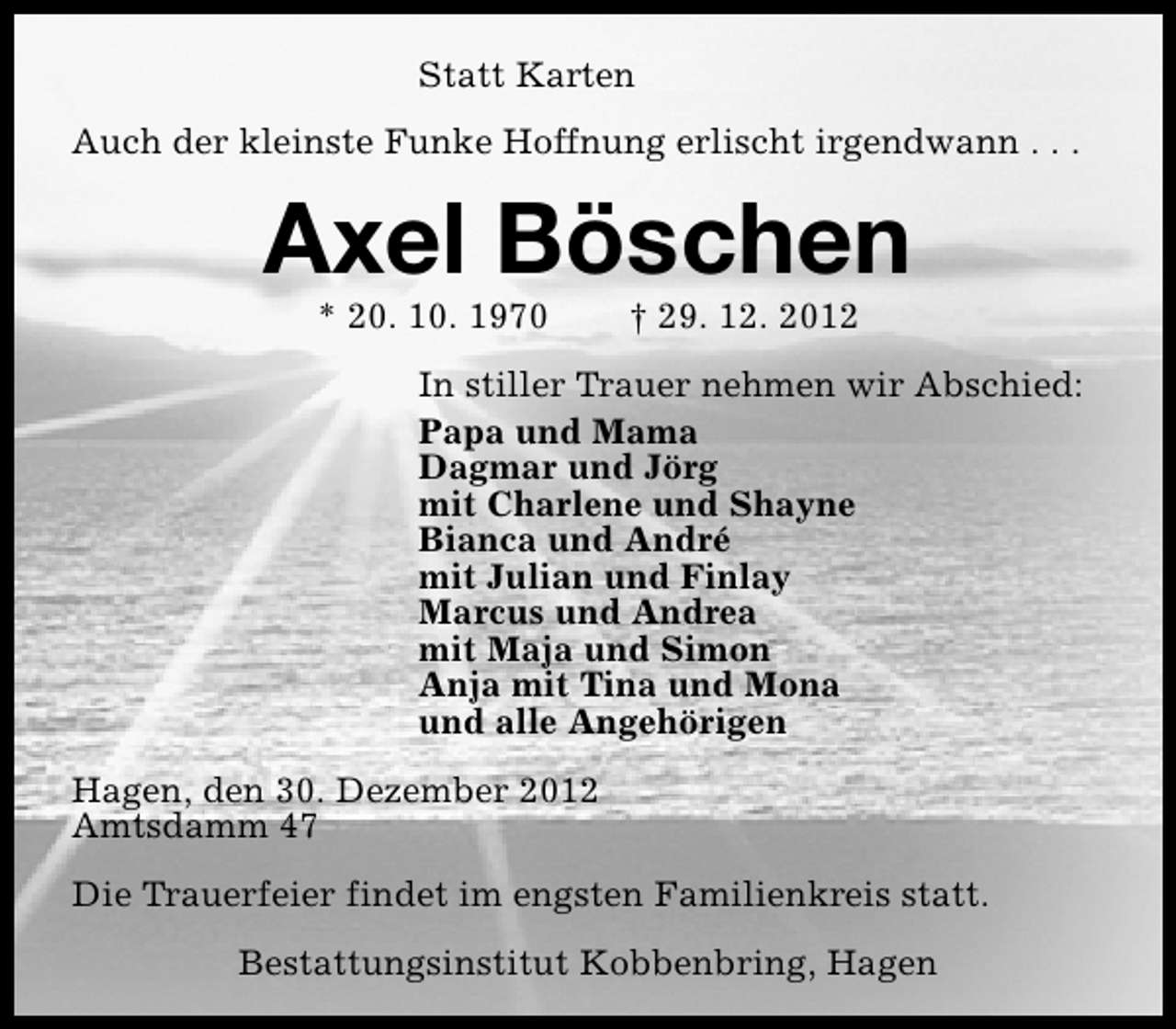 <p>Statt Karten<br />Auch der kleinste Funke Hoffnung erlischt irgendwann . . .</p><p>Axel Böschen<br />* 20. 10. 1970</p><p>† 29. 12. 2012</p><p>In stiller Trauer nehmen wir Abschied:<br />Papa und Mama<br />Dagmar und Jörg<br />mit Charlene und Shayne<br />Bianca und André<br />mit Julian und Finlay<br />Marcus und Andrea<br />mit Maja und Simon<br />Anja mit Tina und Mona<br />und alle Angehörigen<br />Hagen, den 30. Dezember 2012<br />Amtsdamm 47<br />Die Trauerfeier findet im engsten Familienkreis statt.<br />Bestattungsinstitut Kobbenbring, Hagen</p>