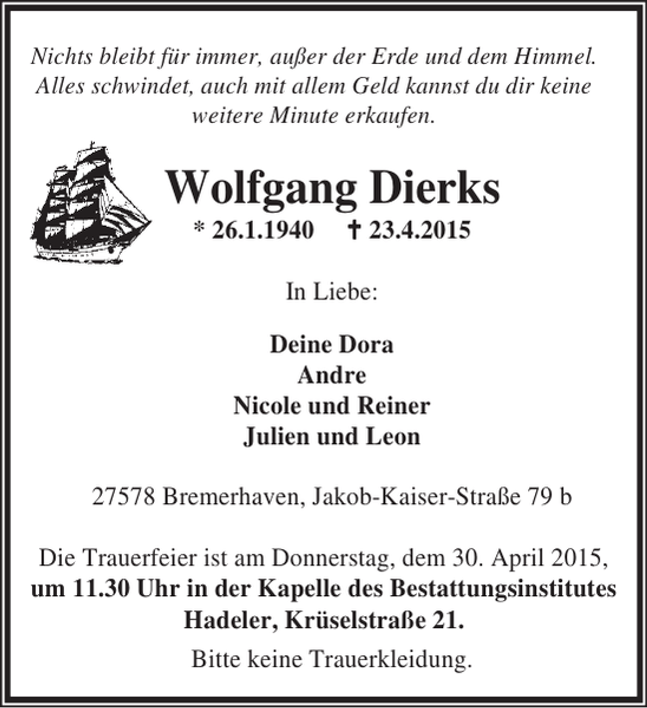 <p>Nichts bleibt für immer, außer der Erde und dem Himmel.<br />Alles schwindet, auch mit allem Geld kannst du dir keine<br />weitere Minute erkaufen.</p>
<p>Wolfgang Dierks<br />* 26.1.1940</p>
<p>B 23.4.2015</p>
<p>In Liebe:<br />Deine Dora<br />Andre<br />Nicole und Reiner<br />Julien und Leon<br />27578 Bremerhaven, Jakob-Kaiser-Straße 79 b<br />Die Trauerfeier ist am Donnerstag, dem 30. April 2015,<br />um 11.30 Uhr in der Kapelle des Bestattungsinstitutes<br />Hadeler, Krüselstraße 21.<br />Bitte keine Trauerkleidung.</p>