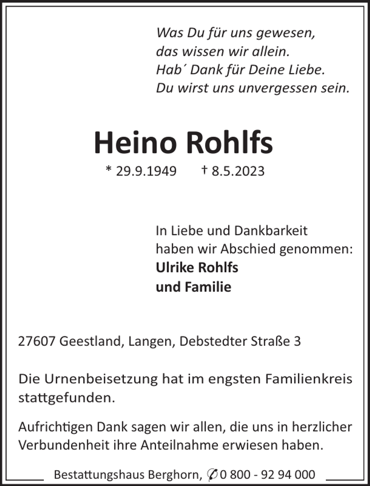 <p>Was Du für uns gewesen,<br />das wissen wir allein.<br />Hab´ Dank für Deine Liebe.<br />Du wirst uns unvergessen sein.</p><p>Heino Rohlfs<br />* 29.9.1949</p><p>† 8.5.2023</p><p>In Liebe und Dankbarkeit<br />haben wir Abschied genommen:<br />Ulrike Rohlfs<br />und Familie</p><p>27607 Geestland, Langen, Debstedter Straße 3<br />Die Urnenbeisetzung hat im engsten Familienkreis<br />sta"gefunden.<br />Aufrich!gen Dank sagen wir allen, die uns in herzlicher<br />Verbundenheit ihre Anteilnahme erwiesen haben.<br />Besta"ungshaus Berghorn, * 0 800 - 92 94 000</p>