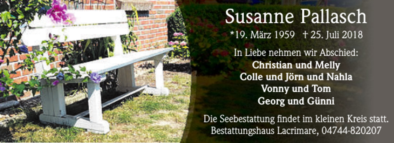 <p>Susanne Pallasch<br />*19. März 1959 † 25. Juli 2018<br />In Liebe nehmen wir Abschied:<br />Christian und Melly<br />Colle und Jörn und Nahla<br />Vonny und Tom<br />Georg und Günni<br />Die Seebestattung findet im kleinen Kreis statt.<br />Bestattungshaus Lacrimare, 04744-820207</p>