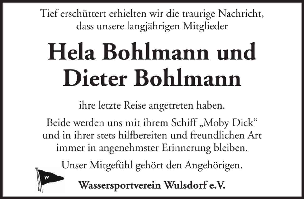 <p>Tief erschüttert erhielten wir die traurige Nachricht,<br />dass unsere langjährigen Mitglieder</p>
<p>Hela Bohlmann und<br />Dieter Bohlmann<br />ihre letzte Reise angetreten haben.<br />Beide werden uns mit ihrem Schiff „Moby Dick“<br />und in ihrer stets hilfbereiten und freundlichen Art<br />immer in angenehmster Erinnerung bleiben.<br />Unser Mitgefühl gehört den Angehörigen.<br />Wassersportverein Wulsdorf e.V.</p>