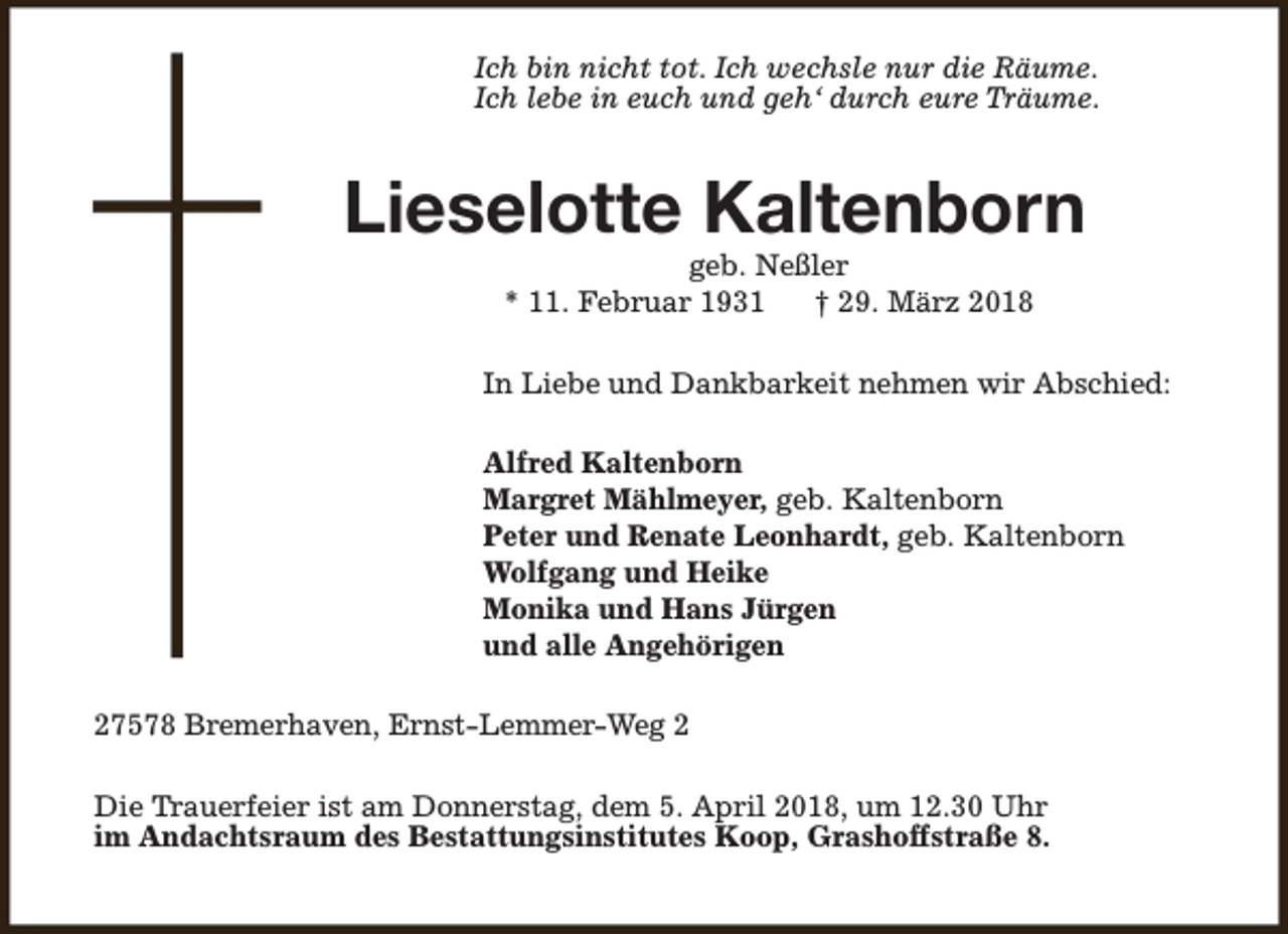 <p>Ich bin nicht tot. Ich wechsle nur die Räume.<br />Ich lebe in euch und geh‘ durch eure Träume.</p><p>Lieselotte Kaltenborn<br />geb. Neßler<br />* 11. Februar 1931<br />† 29. März 2018</p><p>In Liebe und Dankbarkeit nehmen wir Abschied:<br />Alfred Kaltenborn<br />Margret Mählmeyer, geb. Kaltenborn<br />Peter und Renate Leonhardt, geb. Kaltenborn<br />Wolfgang und Heike<br />Monika und Hans Jürgen<br />und alle Angehörigen<br />27578 Bremerhaven, Ernst-Lemmer-Weg 2<br />Die Trauerfeier ist am Donnerstag, dem 5. April 2018, um 12.30 Uhr<br />im Andachtsraum des Bestattungsinstitutes Koop, Grashoffstraße 8.</p>