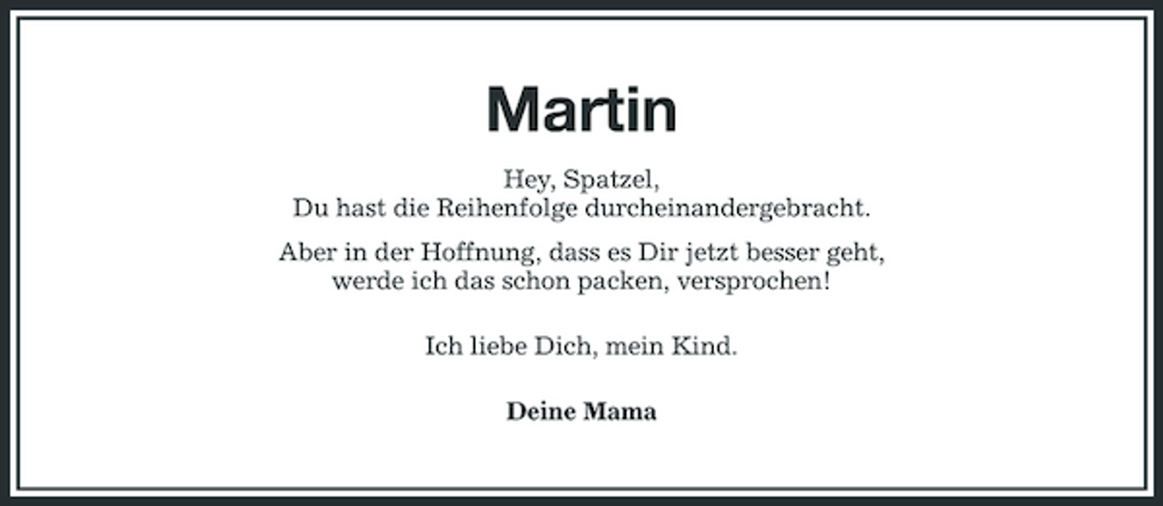 <p>Martin<br />Hey, Spatzel, Du hast die Reihenfolge durcheinandergebracht. Aber in der Hoffnung, dass es Dir jetzt besser geht, werde ich das schon packen, versprochen! Ich liebe Dich, mein Kind. Deine Mama</p>