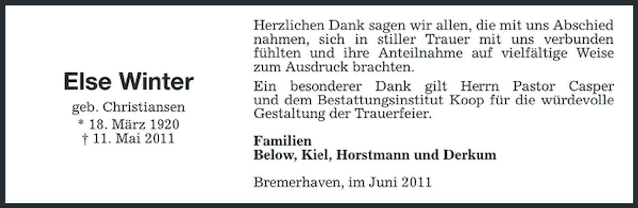<p>Else Winter<br />geb. Christiansen * 18. März 1920 † 11. Mai 2011</p><p>Herzlichen Dank sagen wir allen, die mit uns Abschied nahmen, sich in stiller Trauer mit uns verbunden fühlten und ihre Anteilnahme auf vielfältige Weise zum Ausdruck brachten. Ein besonderer Dank gilt Herrn Pastor Casper und dem Bestattungsinstitut Koop für die würdevolle Gestaltung der Trauerfeier. Familien Below, Kiel, Horstmann und Derkum Bremerhaven, im Juni 2011</p>