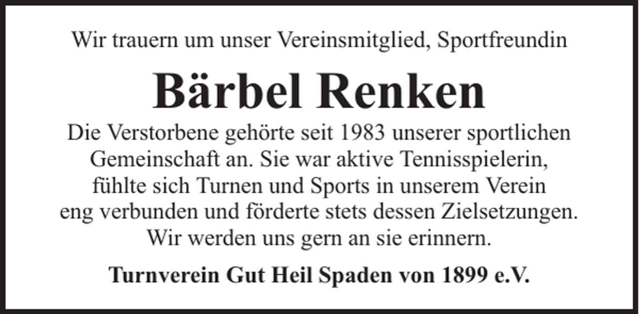 <p>Wir trauern um unser Vereinsmitglied, Sportfreundin</p><p>Bärbel Renken</p><p>Die Verstorbene gehörte seit 1983 unserer sportlichen<br />Gemeinschaft an. Sie war aktive Tennisspielerin,<br />fühlte sich Turnen und Sports in unserem Verein<br />eng verbunden und förderte stets dessen Zielsetzungen.<br />Wir werden uns gern an sie erinnern.<br />Turnverein Gut Heil Spaden von 1899 e.V.</p>