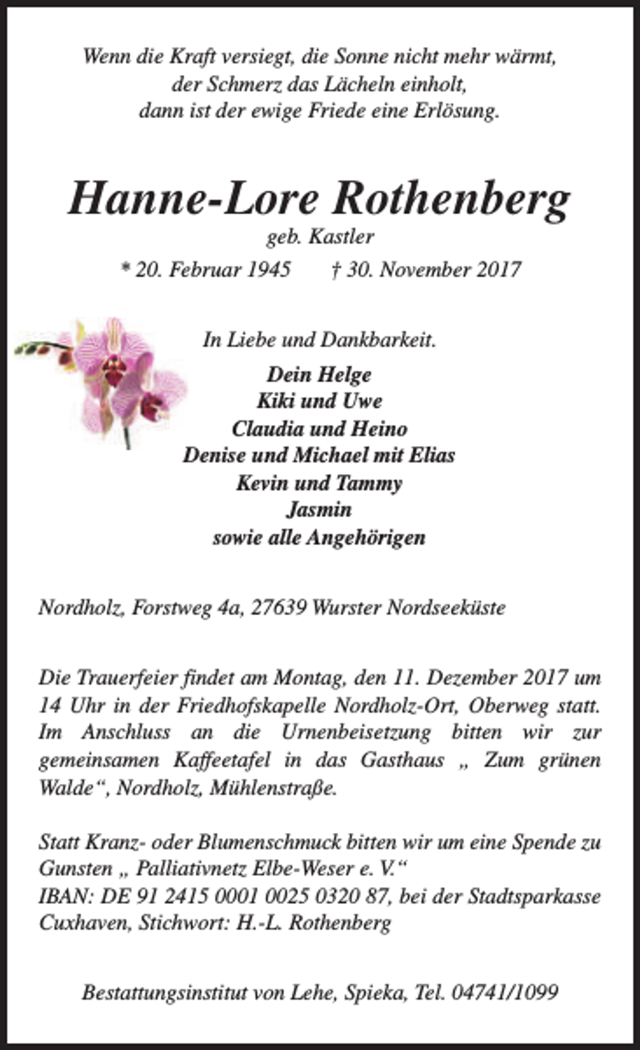 <p>Wenn die Kraft versiegt, die Sonne nicht mehr wärmt,<br />der Schmerz das Lächeln einholt,<br />dann ist der ewige Friede eine Erlösung.</p><p>Hanne-Lore Rothenberg<br />geb. Kastler<br />* 20. Februar 1945<br />† 30. November 2017<br />In Liebe und Dankbarkeit.<br />Dein Helge<br />Kiki und Uwe<br />Claudia und Heino<br />Denise und Michael mit Elias<br />Kevin und Tammy<br />Jasmin<br />sowie alle Angehörigen<br />Nordholz, Forstweg 4a, 27639 Wurster Nordseeküste<br />Die Trauerfeier findet am Montag, den 11. Dezember 2017 um<br />14 Uhr in der Friedhofskapelle Nordholz-Ort, Oberweg statt.<br />Im Anschluss an die Urnenbeisetzung bitten wir zur<br />gemeinsamen Kaffeetafel in das Gasthaus „ Zum grünen<br />Walde“, Nordholz, Mühlenstraße.<br />Statt Kranz- oder Blumenschmuck bitten wir um eine Spende zu<br />Gunsten „ Palliativnetz Elbe-Weser e. V.“<br />IBAN: DE 91 2415 0001 0025 0320 87, bei der Stadtsparkasse<br />Cuxhaven, Stichwort: H.-L. Rothenberg<br />Bestattungsinstitut von Lehe, Spieka, Tel. 04741/1099</p>