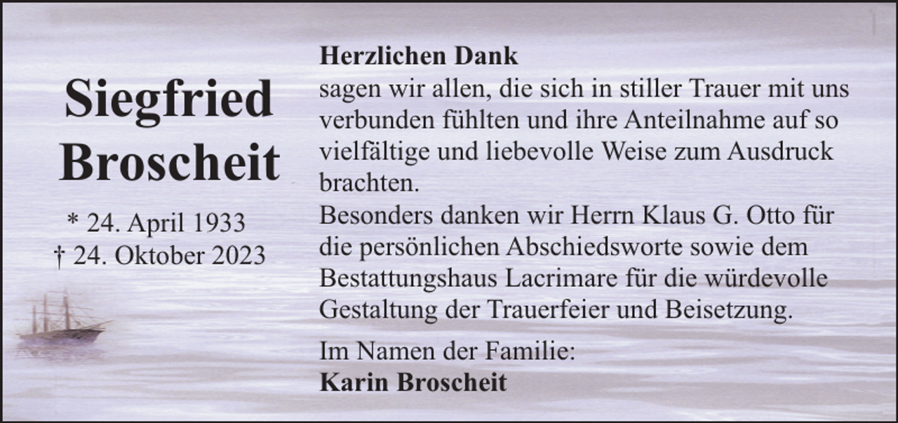 <p>Siegfried<br />Broscheit<br />* 24. April 1933<br />† 24. Oktober 2023</p><p>Herzlichen Dank<br />sagen wir allen, die sich in stiller Trauer mit uns<br />verbunden fühlten und ihre Anteilnahme auf so<br />vielfältige und liebevolle Weise zum Ausdruck<br />brachten.<br />Besonders danken wir Herrn Klaus G. Otto für<br />die persönlichen Abschiedsworte sowie dem<br />Bestattungshaus Lacrimare für die würdevolle<br />Gestaltung der Trauerfeier und Beisetzung.<br />Im Namen der Familie:<br />Karin Broscheit</p>