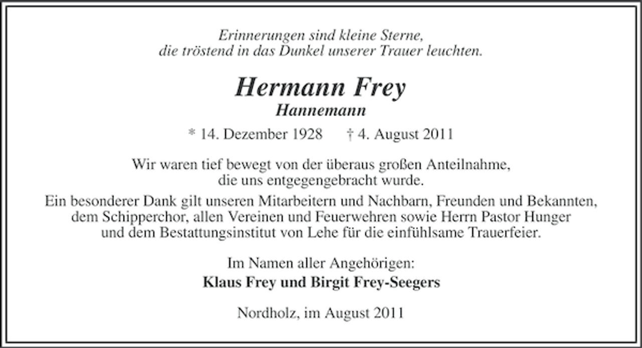 <p>Erinnerungen sind kleine Sterne,<br />die tröstend in das Dunkel unserer Trauer leuchten.</p><p>Hermann Frey<br />Hannemann<br />* 14. Dezember 1928</p><p>† 4. August 2011</p><p>Wir waren tief bewegt von der überaus großen Anteilnahme,<br />die uns entgegengebracht wurde.<br />Ein besonderer Dank gilt unseren Mitarbeitern und Nachbarn, Freunden und Bekannten,<br />dem Schipperchor, allen Vereinen und Feuerwehren sowie Herrn Pastor Hunger<br />und dem Bestattungsinstitut von Lehe für die einfühlsame Trauerfeier.<br />Im Namen aller Angehörigen:<br />Klaus Frey und Birgit Frey-Seegers<br />Nordholz, im August 2011</p>