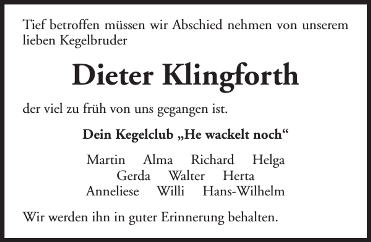 <p>Tief betroffen müssen wir Abschied nehmen von unserem<br />lieben Kegelbruder</p><p>Dieter Klingforth<br />der viel zu früh von uns gegangen ist.<br />Dein Kegelclub „He wackelt noch“<br />Martin Alma Richard Helga<br />Gerda Walter Herta<br />Anneliese Willi Hans-Wilhelm<br />Wir werden ihn in guter Erinnerung behalten.</p>